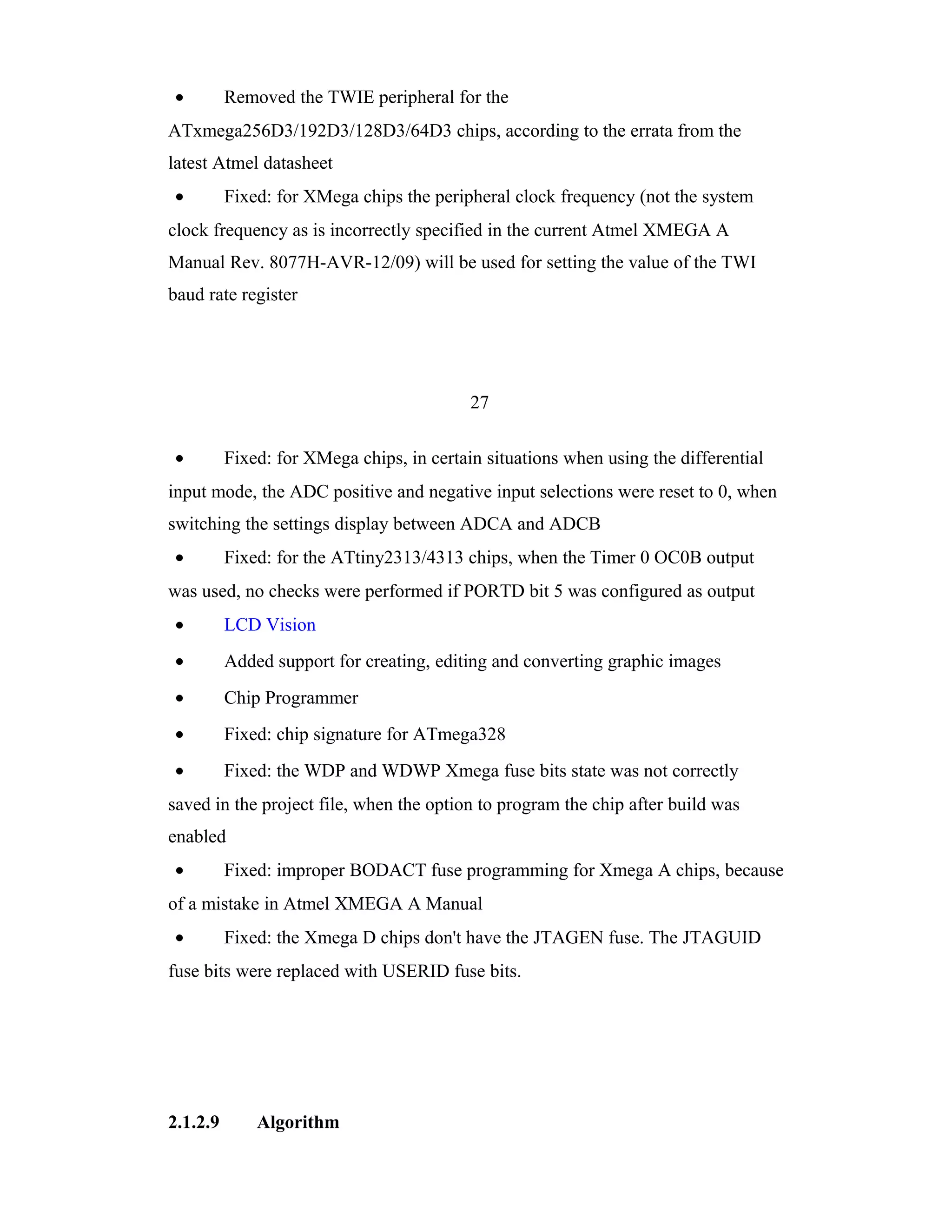 •         Removed the TWIE peripheral for the
ATxmega256D3/192D3/128D3/64D3 chips, according to the errata from the
latest Atmel datasheet
•         Fixed: for XMega chips the peripheral clock frequency (not the system
clock frequency as is incorrectly specified in the current Atmel XMEGA A
Manual Rev. 8077H-AVR-12/09) will be used for setting the value of the TWI
baud rate register




                                           27

•         Fixed: for XMega chips, in certain situations when using the differential
input mode, the ADC positive and negative input selections were reset to 0, when
switching the settings display between ADCA and ADCB
•         Fixed: for the ATtiny2313/4313 chips, when the Timer 0 OC0B output
was used, no checks were performed if PORTD bit 5 was configured as output
•         LCD Vision
•         Added support for creating, editing and converting graphic images
•         Chip Programmer
•         Fixed: chip signature for ATmega328
•         Fixed: the WDP and WDWP Xmega fuse bits state was not correctly
saved in the project file, when the option to program the chip after build was
enabled
•         Fixed: improper BODACT fuse programming for Xmega A chips, because
of a mistake in Atmel XMEGA A Manual
•         Fixed: the Xmega D chips don't have the JTAGEN fuse. The JTAGUID
fuse bits were replaced with USERID fuse bits.




2.1.2.9       Algorithm
 