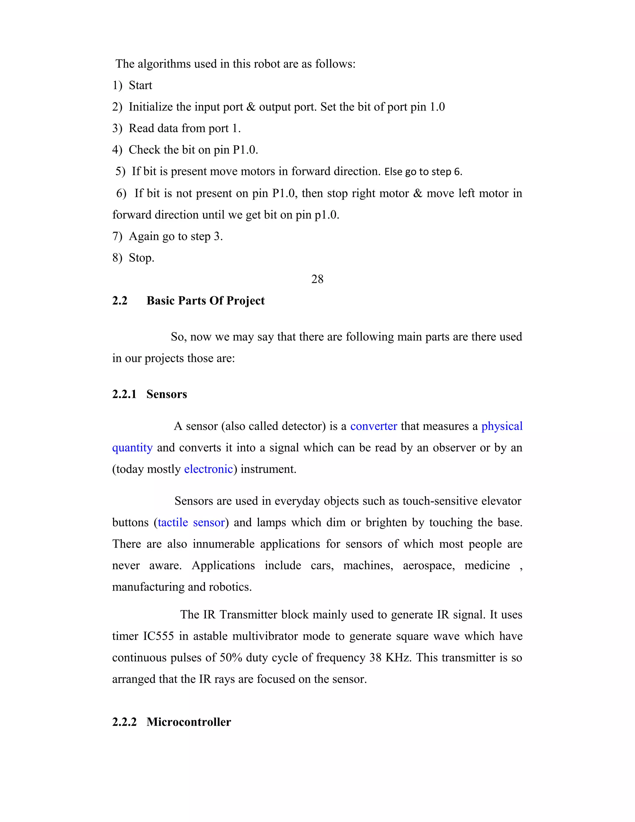 The algorithms used in this robot are as follows:
1) Start
2) Initialize the input port & output port. Set the bit of port pin 1.0
3) Read data from port 1.
4) Check the bit on pin P1.0.
5) If bit is present move motors in forward direction. Else go to step 6.
6) If bit is not present on pin P1.0, then stop right motor & move left motor in
forward direction until we get bit on pin p1.0.
7) Again go to step 3.
8) Stop.
                                          28
2.2    Basic Parts Of Project

            So, now we may say that there are following main parts are there used
in our projects those are:

2.2.1 Sensors

             A sensor (also called detector) is a converter that measures a physical
quantity and converts it into a signal which can be read by an observer or by an
(today mostly electronic) instrument.

             Sensors are used in everyday objects such as touch-sensitive elevator
buttons (tactile sensor) and lamps which dim or brighten by touching the base.
There are also innumerable applications for sensors of which most people are
never aware. Applications include cars, machines, aerospace, medicine ,
manufacturing and robotics.

              The IR Transmitter block mainly used to generate IR signal. It uses
timer IC555 in astable multivibrator mode to generate square wave which have
continuous pulses of 50% duty cycle of frequency 38 KHz. This transmitter is so
arranged that the IR rays are focused on the sensor.


2.2.2 Microcontroller
 
