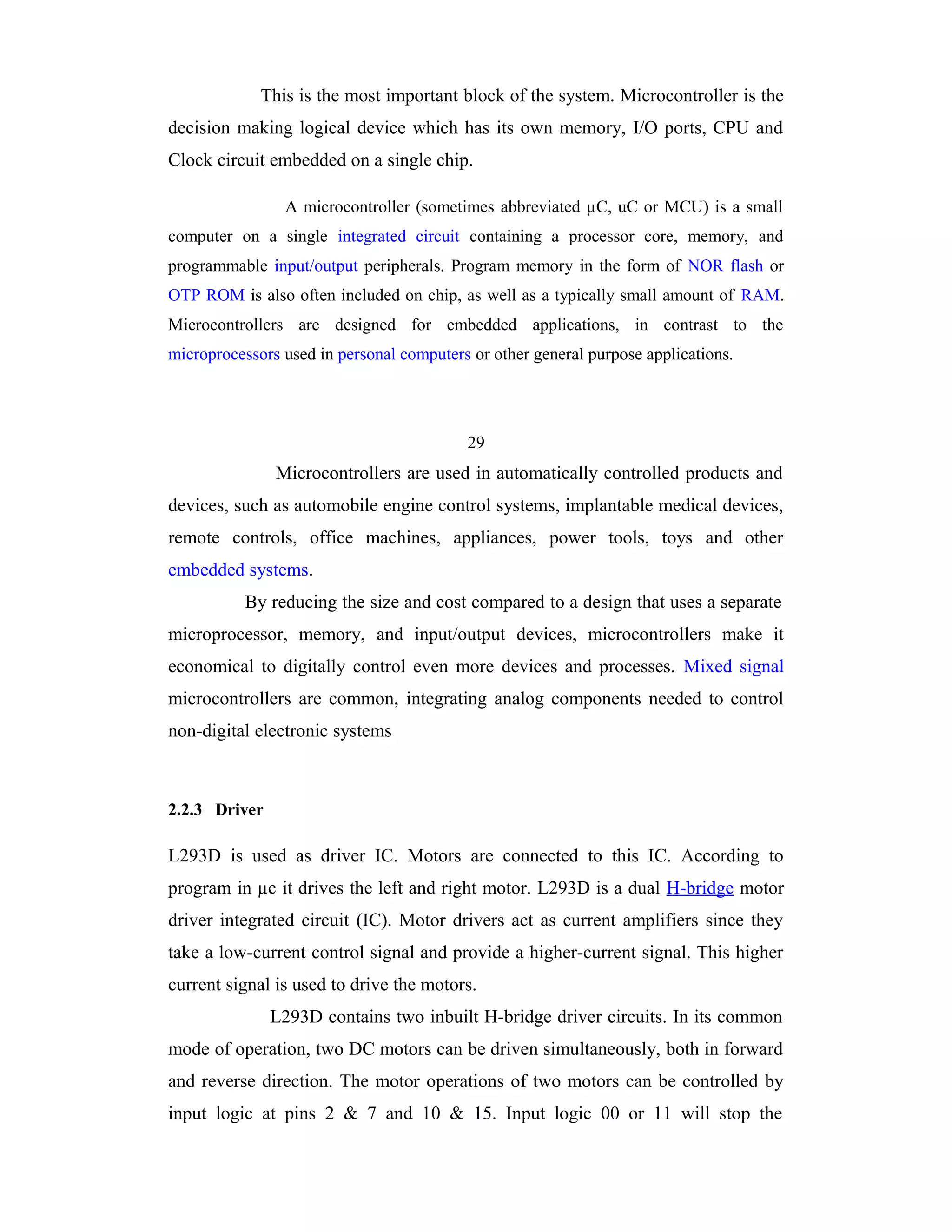 This is the most important block of the system. Microcontroller is the
decision making logical device which has its own memory, I/O ports, CPU and
Clock circuit embedded on a single chip.

                A microcontroller (sometimes abbreviated µC, uC or MCU) is a small
computer on a single integrated circuit containing a processor core, memory, and
programmable input/output peripherals. Program memory in the form of NOR flash or
OTP ROM is also often included on chip, as well as a typically small amount of RAM.
Microcontrollers are designed for embedded applications, in contrast to the
microprocessors used in personal computers or other general purpose applications.




                                          29
               Microcontrollers are used in automatically controlled products and
devices, such as automobile engine control systems, implantable medical devices,
remote controls, office machines, appliances, power tools, toys and other
embedded systems.
          By reducing the size and cost compared to a design that uses a separate
microprocessor, memory, and input/output devices, microcontrollers make it
economical to digitally control even more devices and processes. Mixed signal
microcontrollers are common, integrating analog components needed to control
non-digital electronic systems



2.2.3 Driver

L293D is used as driver IC. Motors are connected to this IC. According to
program in µc it drives the left and right motor. L293D is a dual H-bridge motor
driver integrated circuit (IC). Motor drivers act as current amplifiers since they
take a low-current control signal and provide a higher-current signal. This higher
current signal is used to drive the motors.
               L293D contains two inbuilt H-bridge driver circuits. In its common
mode of operation, two DC motors can be driven simultaneously, both in forward
and reverse direction. The motor operations of two motors can be controlled by
input logic at pins 2 & 7 and 10 & 15. Input logic 00 or 11 will stop the
 