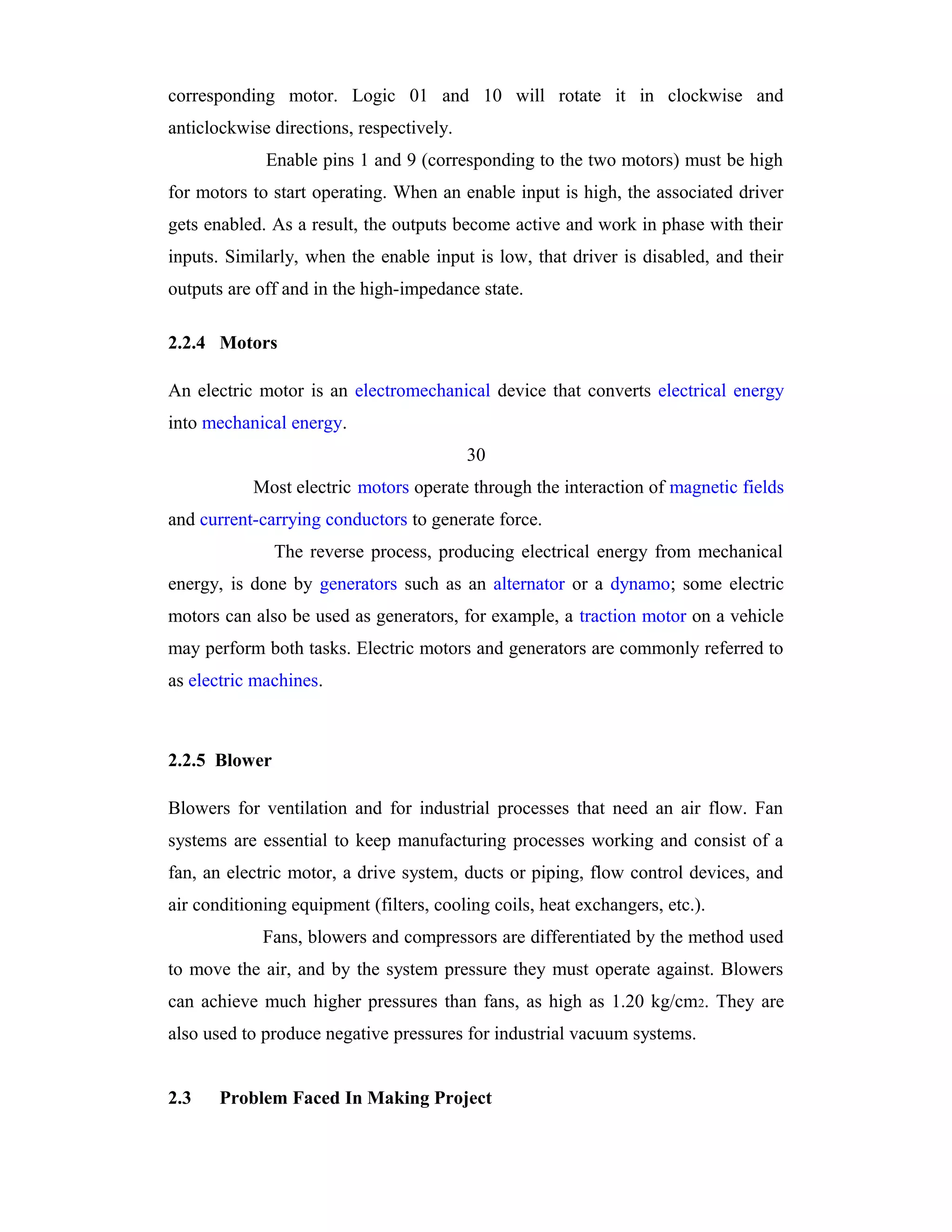 corresponding motor. Logic 01 and 10 will rotate it in clockwise and
anticlockwise directions, respectively.
             Enable pins 1 and 9 (corresponding to the two motors) must be high
for motors to start operating. When an enable input is high, the associated driver
gets enabled. As a result, the outputs become active and work in phase with their
inputs. Similarly, when the enable input is low, that driver is disabled, and their
outputs are off and in the high-impedance state.

2.2.4 Motors

An electric motor is an electromechanical device that converts electrical energy
into mechanical energy.
                                          30
           Most electric motors operate through the interaction of magnetic fields
and current-carrying conductors to generate force.
               The reverse process, producing electrical energy from mechanical
energy, is done by generators such as an alternator or a dynamo; some electric
motors can also be used as generators, for example, a traction motor on a vehicle
may perform both tasks. Electric motors and generators are commonly referred to
as electric machines.



2.2.5 Blower

Blowers for ventilation and for industrial processes that need an air flow. Fan
systems are essential to keep manufacturing processes working and consist of a
fan, an electric motor, a drive system, ducts or piping, flow control devices, and
air conditioning equipment (filters, cooling coils, heat exchangers, etc.).
             Fans, blowers and compressors are differentiated by the method used
to move the air, and by the system pressure they must operate against. Blowers
can achieve much higher pressures than fans, as high as 1.20 kg/cm2. They are
also used to produce negative pressures for industrial vacuum systems.


2.3    Problem Faced In Making Project
 