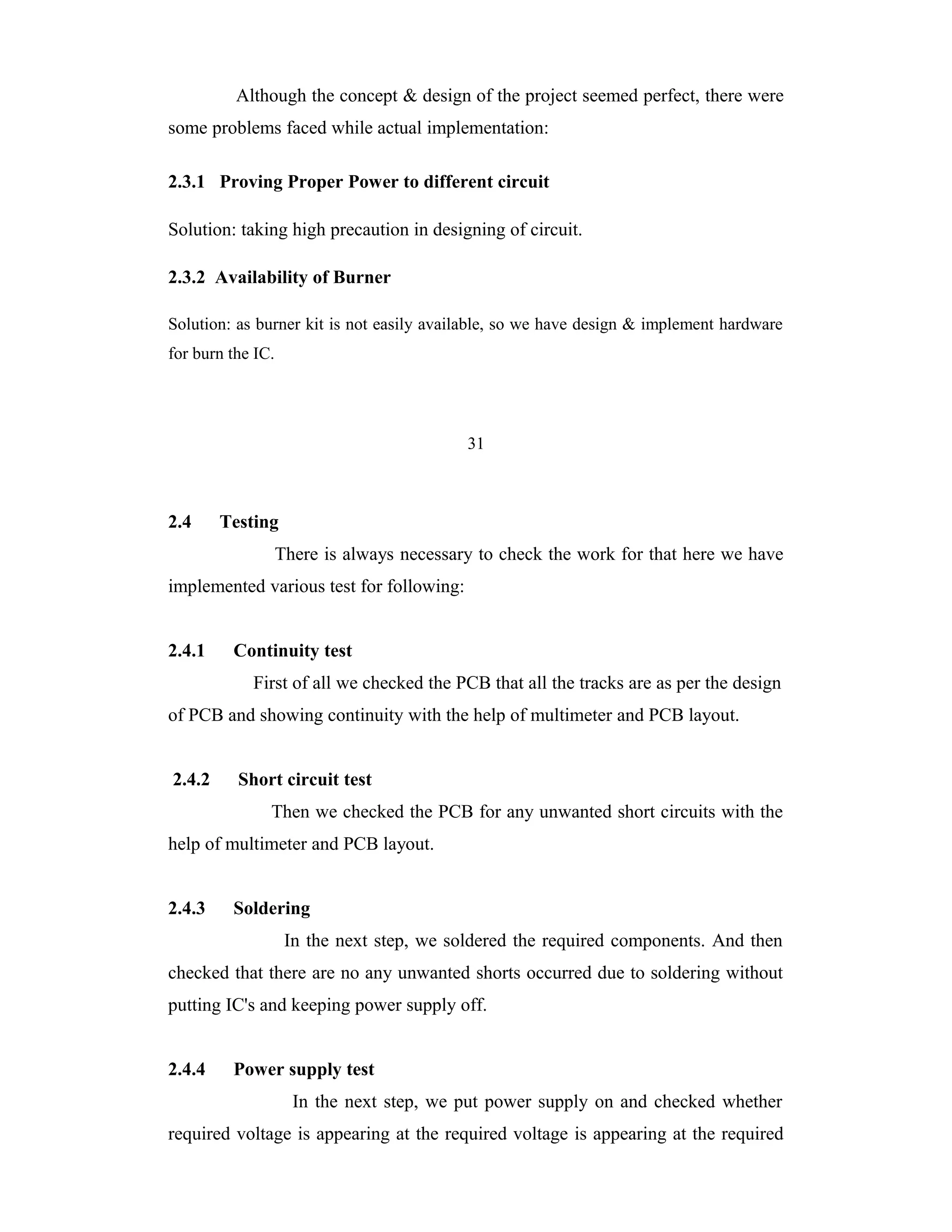 Although the concept & design of the project seemed perfect, there were
some problems faced while actual implementation:

2.3.1 Proving Proper Power to different circuit

Solution: taking high precaution in designing of circuit.

2.3.2 Availability of Burner

Solution: as burner kit is not easily available, so we have design & implement hardware
for burn the IC.




                                           31



2.4     Testing
                   There is always necessary to check the work for that here we have
implemented various test for following:


2.4.1    Continuity test
            First of all we checked the PCB that all the tracks are as per the design
of PCB and showing continuity with the help of multimeter and PCB layout.


2.4.2     Short circuit test
               Then we checked the PCB for any unwanted short circuits with the
help of multimeter and PCB layout.


2.4.3    Soldering
                    In the next step, we soldered the required components. And then
checked that there are no any unwanted shorts occurred due to soldering without
putting IC's and keeping power supply off.


2.4.4    Power supply test
                     In the next step, we put power supply on and checked whether
required voltage is appearing at the required voltage is appearing at the required
 