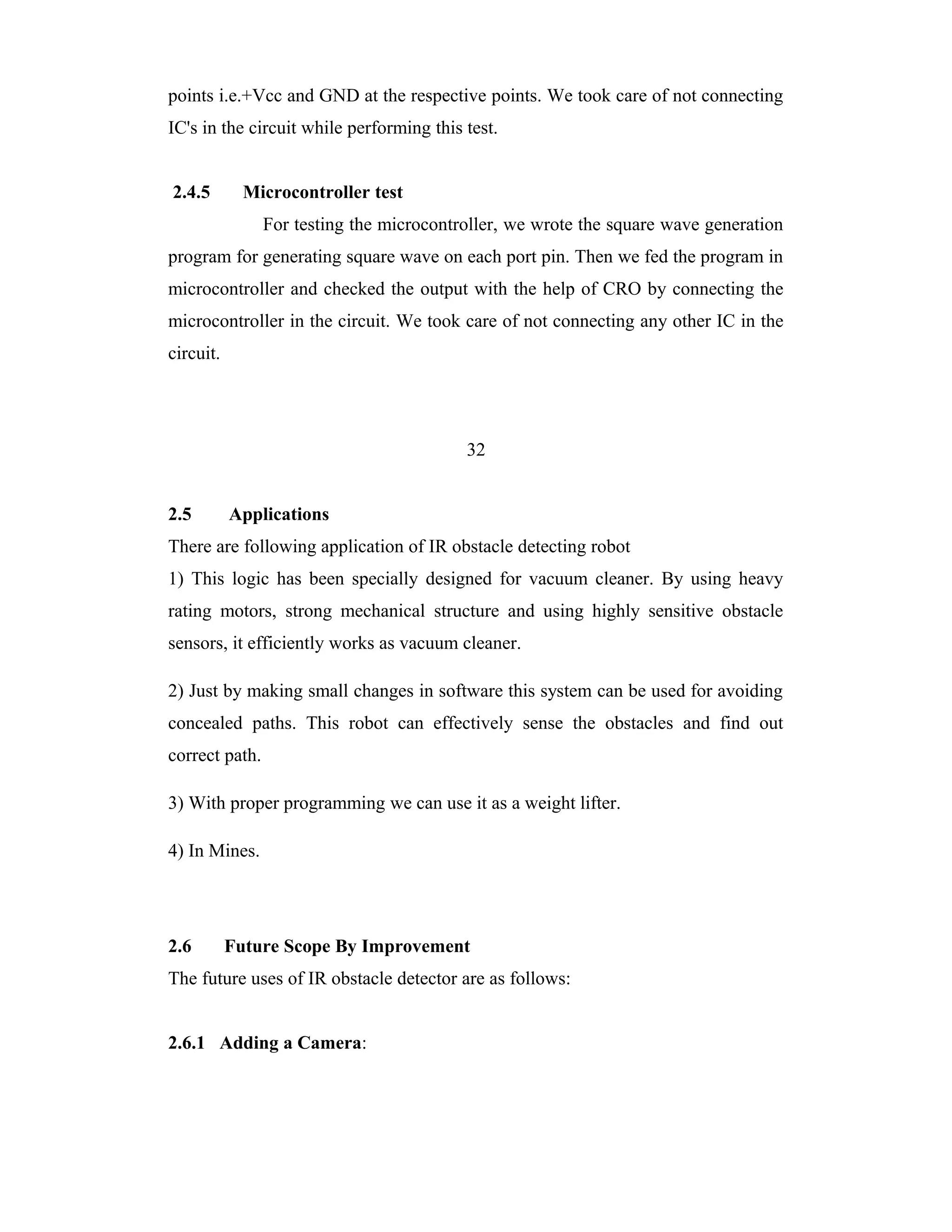 points i.e.+Vcc and GND at the respective points. We took care of not connecting
IC's in the circuit while performing this test.


2.4.5        Microcontroller test
                For testing the microcontroller, we wrote the square wave generation
program for generating square wave on each port pin. Then we fed the program in
microcontroller and checked the output with the help of CRO by connecting the
microcontroller in the circuit. We took care of not connecting any other IC in the
circuit.




                                          32


2.5        Applications
There are following application of IR obstacle detecting robot
1) This logic has been specially designed for vacuum cleaner. By using heavy
rating motors, strong mechanical structure and using highly sensitive obstacle
sensors, it efficiently works as vacuum cleaner.

2) Just by making small changes in software this system can be used for avoiding
concealed paths. This robot can effectively sense the obstacles and find out
correct path.

3) With proper programming we can use it as a weight lifter.

4) In Mines.




2.6        Future Scope By Improvement
The future uses of IR obstacle detector are as follows:


2.6.1 Adding a Camera:
 