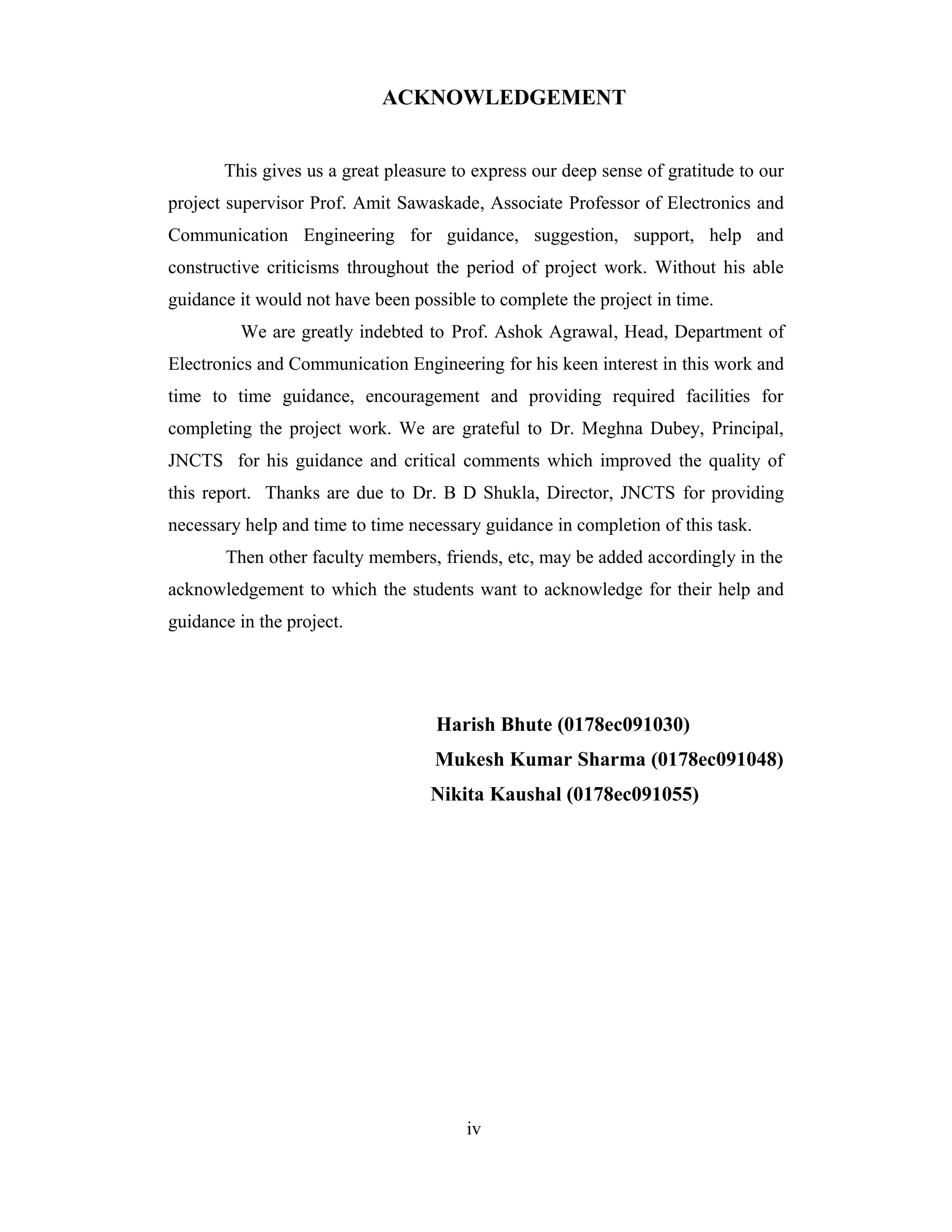 ACKNOWLEDGEMENT


       This gives us a great pleasure to express our deep sense of gratitude to our
project supervisor Prof. Amit Sawaskade, Associate Professor of Electronics and
Communication Engineering for guidance, suggestion, support, help and
constructive criticisms throughout the period of project work. Without his able
guidance it would not have been possible to complete the project in time.
         We are greatly indebted to Prof. Ashok Agrawal, Head, Department of
Electronics and Communication Engineering for his keen interest in this work and
time to time guidance, encouragement and providing required facilities for
completing the project work. We are grateful to Dr. Meghna Dubey, Principal,
JNCTS for his guidance and critical comments which improved the quality of
this report. Thanks are due to Dr. B D Shukla, Director, JNCTS for providing
necessary help and time to time necessary guidance in completion of this task.
       Then other faculty members, friends, etc, may be added accordingly in the
acknowledgement to which the students want to acknowledge for their help and
guidance in the project.




                                   Harish Bhute (0178ec091030)
                                   Mukesh Kumar Sharma (0178ec091048)
                                   Nikita Kaushal (0178ec091055)




                                       iv
 