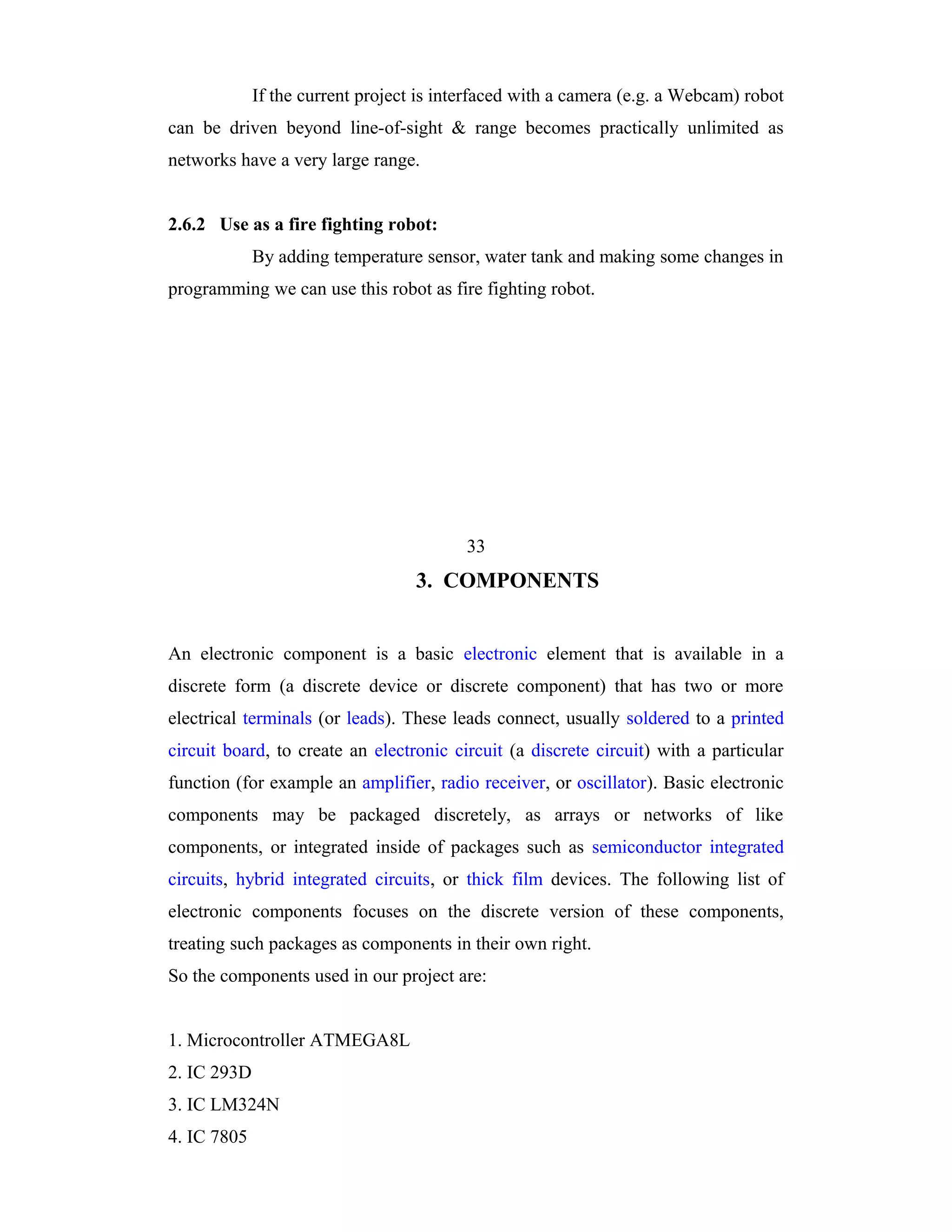 If the current project is interfaced with a camera (e.g. a Webcam) robot
can be driven beyond line-of-sight & range becomes practically unlimited as
networks have a very large range.


2.6.2 Use as a fire fighting robot:
             By adding temperature sensor, water tank and making some changes in
programming we can use this robot as fire fighting robot.




                                          33
                                   3. COMPONENTS


An electronic component is a basic electronic element that is available in a
discrete form (a discrete device or discrete component) that has two or more
electrical terminals (or leads). These leads connect, usually soldered to a printed
circuit board, to create an electronic circuit (a discrete circuit) with a particular
function (for example an amplifier, radio receiver, or oscillator). Basic electronic
components may be packaged discretely, as arrays or networks of like
components, or integrated inside of packages such as semiconductor integrated
circuits, hybrid integrated circuits, or thick film devices. The following list of
electronic components focuses on the discrete version of these components,
treating such packages as components in their own right.
So the components used in our project are:


1. Microcontroller ATMEGA8L
2. IC 293D
3. IC LM324N
4. IC 7805
 