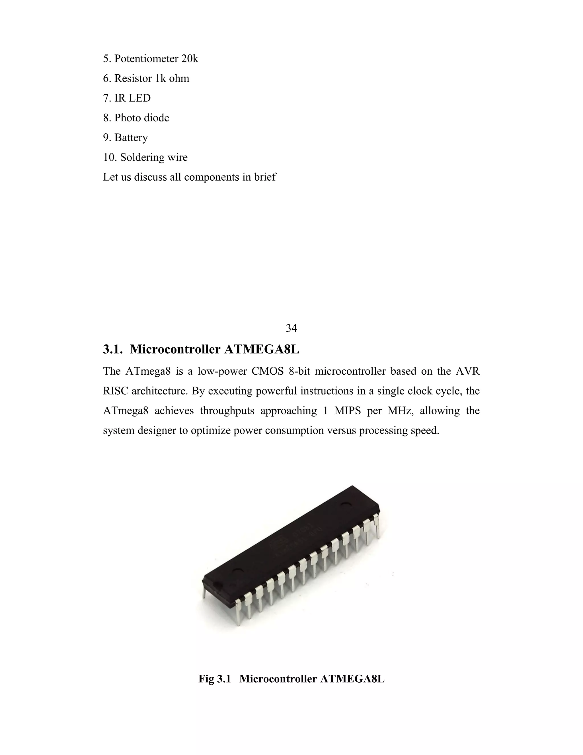 5. Potentiometer 20k
6. Resistor 1k ohm
7. IR LED
8. Photo diode
9. Battery
10. Soldering wire
Let us discuss all components in brief




                                         34
3.1. Microcontroller ATMEGA8L
The ATmega8 is a low-power CMOS 8-bit microcontroller based on the AVR
RISC architecture. By executing powerful instructions in a single clock cycle, the
ATmega8 achieves throughputs approaching 1 MIPS per MHz, allowing the
system designer to optimize power consumption versus processing speed.




                     Fig 3.1 Microcontroller ATMEGA8L
 