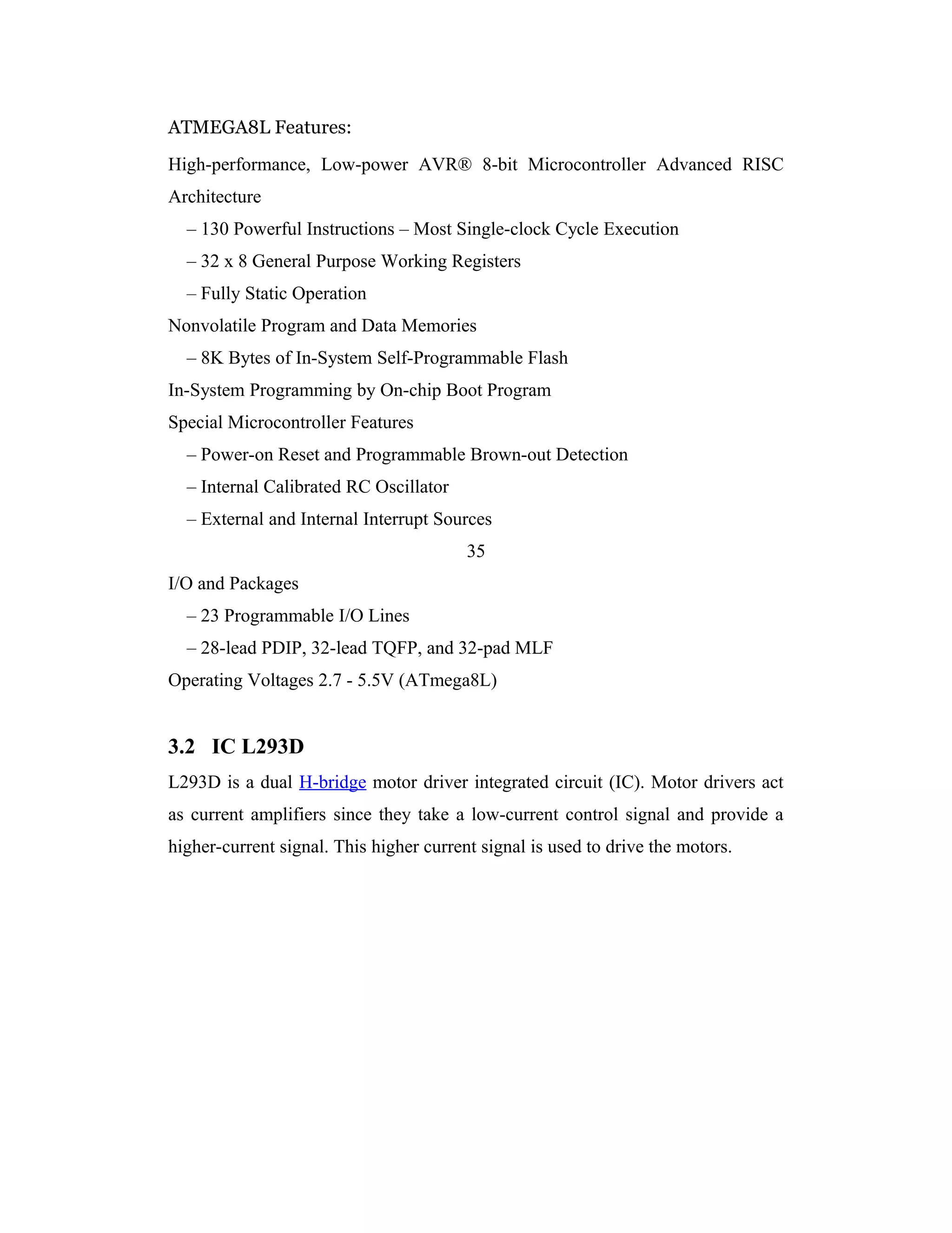 ATMEGA8L Features:
High-performance, Low-power AVR® 8-bit Microcontroller Advanced RISC
Architecture
  – 130 Powerful Instructions – Most Single-clock Cycle Execution
  – 32 x 8 General Purpose Working Registers
  – Fully Static Operation
Nonvolatile Program and Data Memories
  – 8K Bytes of In-System Self-Programmable Flash
In-System Programming by On-chip Boot Program
Special Microcontroller Features
  – Power-on Reset and Programmable Brown-out Detection
  – Internal Calibrated RC Oscillator
  – External and Internal Interrupt Sources
                                         35
I/O and Packages
  – 23 Programmable I/O Lines
  – 28-lead PDIP, 32-lead TQFP, and 32-pad MLF
Operating Voltages 2.7 - 5.5V (ATmega8L)


3.2 IC L293D
L293D is a dual H-bridge motor driver integrated circuit (IC). Motor drivers act
as current amplifiers since they take a low-current control signal and provide a
higher-current signal. This higher current signal is used to drive the motors.
 