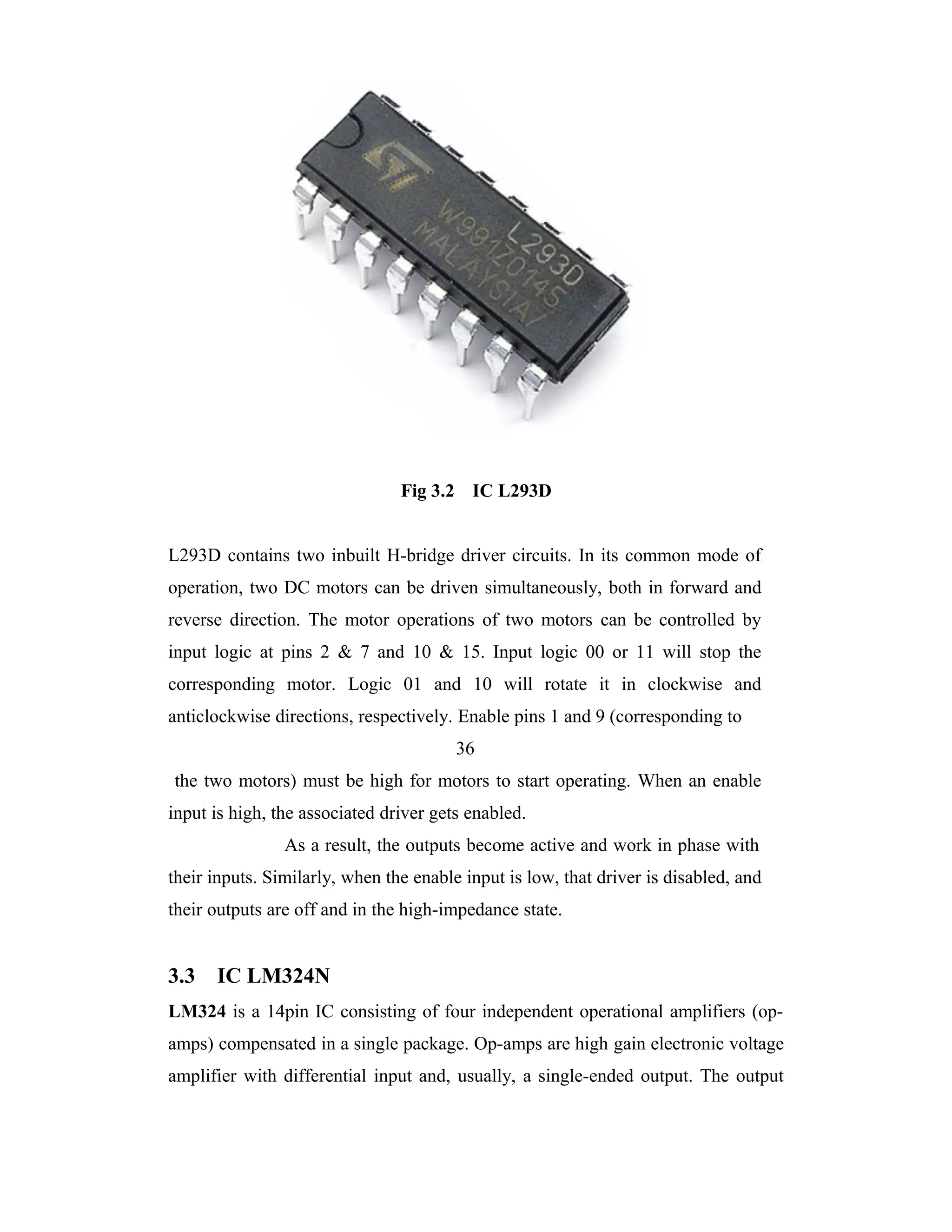Fig 3.2 IC L293D


L293D contains two inbuilt H-bridge driver circuits. In its common mode of
operation, two DC motors can be driven simultaneously, both in forward and
reverse direction. The motor operations of two motors can be controlled by
input logic at pins 2 & 7 and 10 & 15. Input logic 00 or 11 will stop the
corresponding motor. Logic 01 and 10 will rotate it in clockwise and
anticlockwise directions, respectively. Enable pins 1 and 9 (corresponding to
                                        36
the two motors) must be high for motors to start operating. When an enable
input is high, the associated driver gets enabled.
                As a result, the outputs become active and work in phase with
their inputs. Similarly, when the enable input is low, that driver is disabled, and
their outputs are off and in the high-impedance state.


3.3   IC LM324N
LM324 is a 14pin IC consisting of four independent operational amplifiers (op-
amps) compensated in a single package. Op-amps are high gain electronic voltage
amplifier with differential input and, usually, a single-ended output. The output
 