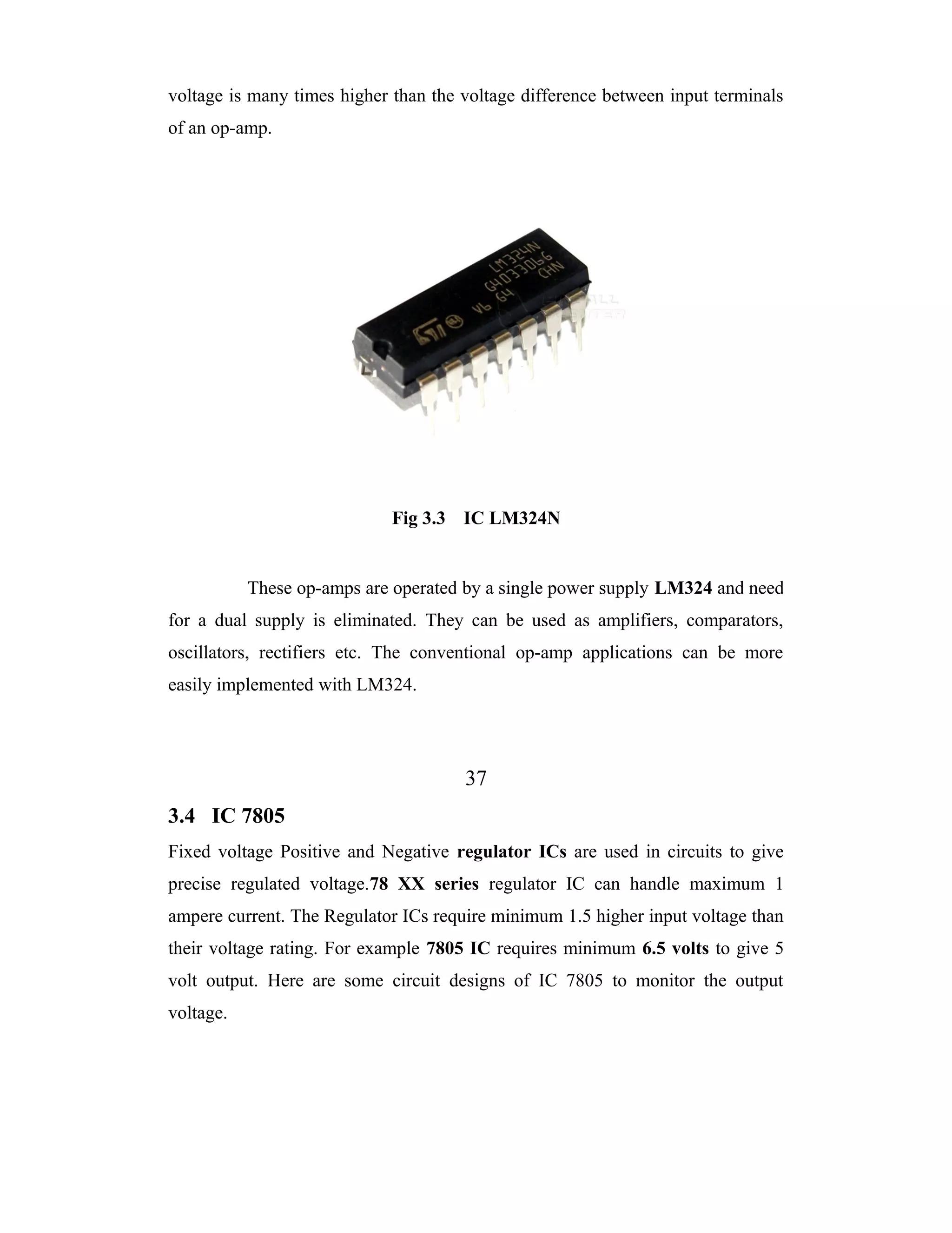voltage is many times higher than the voltage difference between input terminals
of an op-amp.




                             Fig 3.3 IC LM324N


           These op-amps are operated by a single power supply LM324 and need
for a dual supply is eliminated. They can be used as amplifiers, comparators,
oscillators, rectifiers etc. The conventional op-amp applications can be more
easily implemented with LM324.




                                      37
3.4 IC 7805
Fixed voltage Positive and Negative regulator ICs are used in circuits to give
precise regulated voltage.78 XX series regulator IC can handle maximum 1
ampere current. The Regulator ICs require minimum 1.5 higher input voltage than
their voltage rating. For example 7805 IC requires minimum 6.5 volts to give 5
volt output. Here are some circuit designs of IC 7805 to monitor the output
voltage.
 