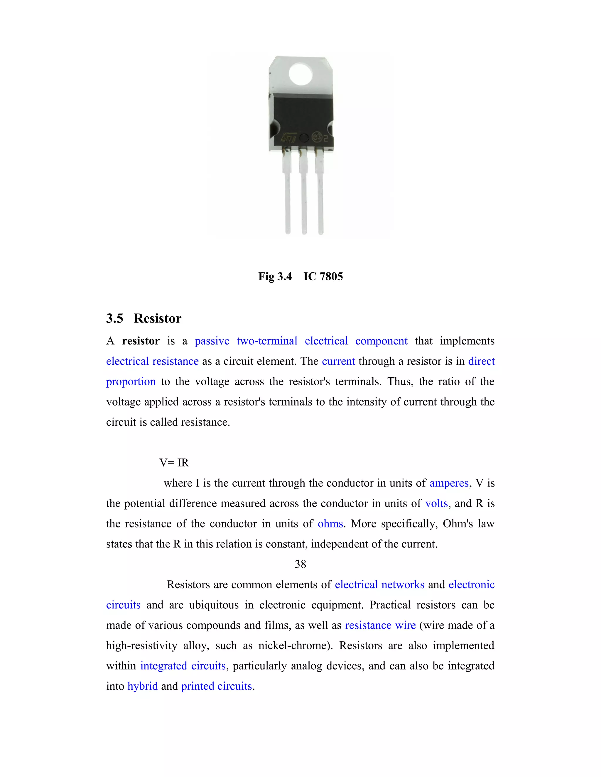 Fig 3.4 IC 7805


3.5 Resistor
A resistor is a passive two-terminal electrical component that implements
electrical resistance as a circuit element. The current through a resistor is in direct
proportion to the voltage across the resistor's terminals. Thus, the ratio of the
voltage applied across a resistor's terminals to the intensity of current through the
circuit is called resistance.


            V= IR
             where I is the current through the conductor in units of amperes, V is
the potential difference measured across the conductor in units of volts, and R is
the resistance of the conductor in units of ohms. More specifically, Ohm's law
states that the R in this relation is constant, independent of the current.
                                          38
              Resistors are common elements of electrical networks and electronic
circuits and are ubiquitous in electronic equipment. Practical resistors can be
made of various compounds and films, as well as resistance wire (wire made of a
high-resistivity alloy, such as nickel-chrome). Resistors are also implemented
within integrated circuits, particularly analog devices, and can also be integrated
into hybrid and printed circuits.
 