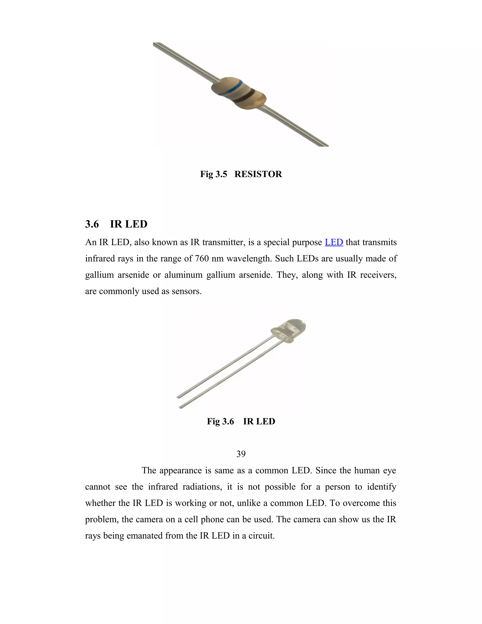 Fig 3.5 RESISTOR




3.6   IR LED
An IR LED, also known as IR transmitter, is a special purpose LED that transmits
infrared rays in the range of 760 nm wavelength. Such LEDs are usually made of
gallium arsenide or aluminum gallium arsenide. They, along with IR receivers,
are commonly used as sensors.




                                Fig 3.6 IR LED


                                       39
              The appearance is same as a common LED. Since the human eye
cannot see the infrared radiations, it is not possible for a person to identify
whether the IR LED is working or not, unlike a common LED. To overcome this
problem, the camera on a cell phone can be used. The camera can show us the IR
rays being emanated from the IR LED in a circuit.
 
