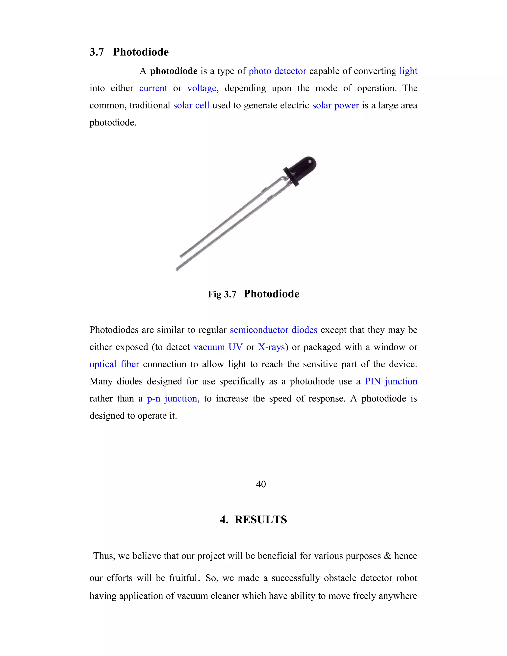 3.7 Photodiode
              A photodiode is a type of photo detector capable of converting light
into either current or voltage, depending upon the mode of operation. The
common, traditional solar cell used to generate electric solar power is a large area
photodiode.




                              Fig 3.7 Photodiode


Photodiodes are similar to regular semiconductor diodes except that they may be
either exposed (to detect vacuum UV or X-rays) or packaged with a window or
optical fiber connection to allow light to reach the sensitive part of the device.
Many diodes designed for use specifically as a photodiode use a PIN junction
rather than a p-n junction, to increase the speed of response. A photodiode is
designed to operate it.




                                          40


                                 4. RESULTS


Thus, we believe that our project will be beneficial for various purposes & hence

our efforts will be fruitful . So, we made a successfully obstacle detector robot
having application of vacuum cleaner which have ability to move freely anywhere
 