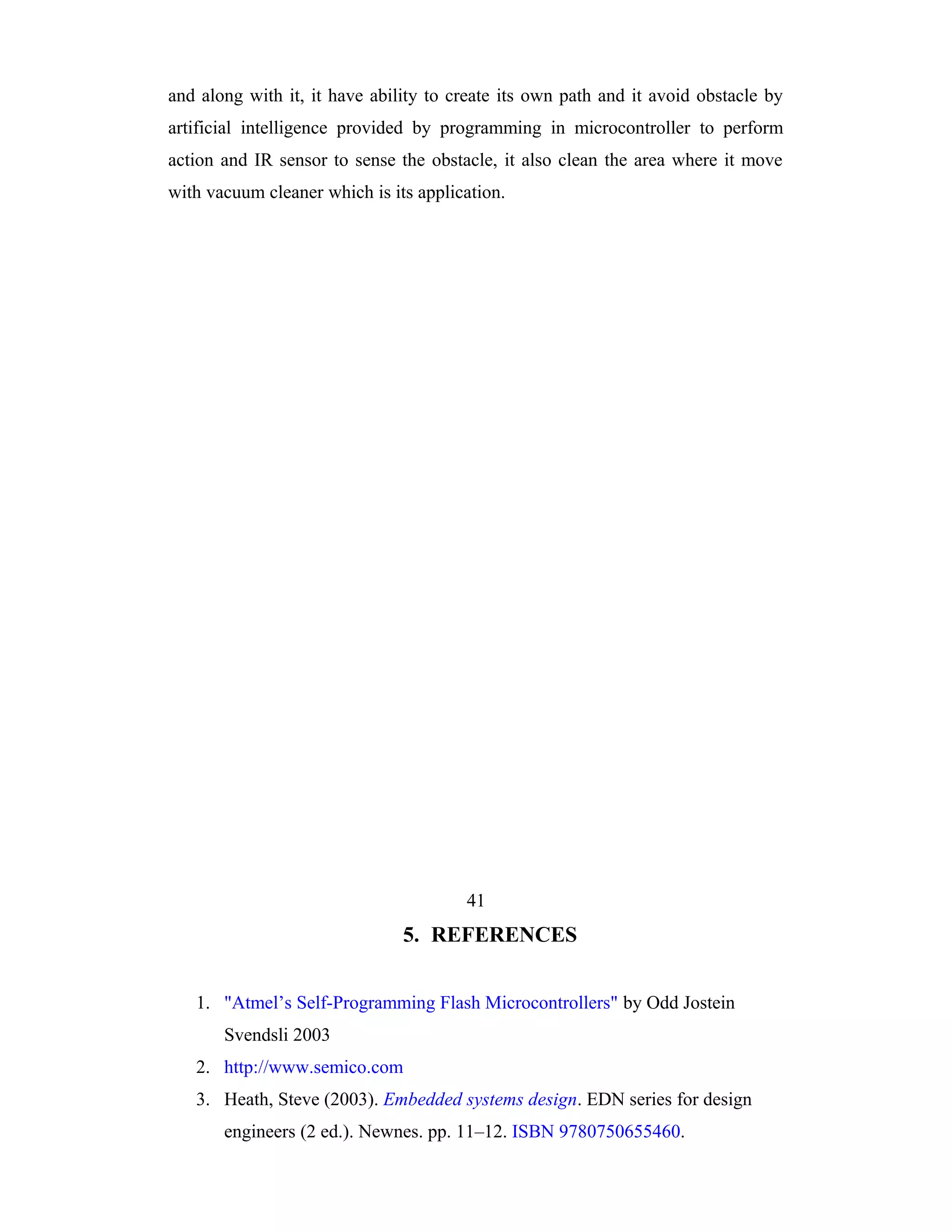 and along with it, it have ability to create its own path and it avoid obstacle by
artificial intelligence provided by programming in microcontroller to perform
action and IR sensor to sense the obstacle, it also clean the area where it move
with vacuum cleaner which is its application.




                                       41
                               5. REFERENCES


   1. "Atmel’s Self-Programming Flash Microcontrollers" by Odd Jostein
       Svendsli 2003
   2. http://www.semico.com
   3. Heath, Steve (2003). Embedded systems design. EDN series for design
       engineers (2 ed.). Newnes. pp. 11–12. ISBN 9780750655460.
 