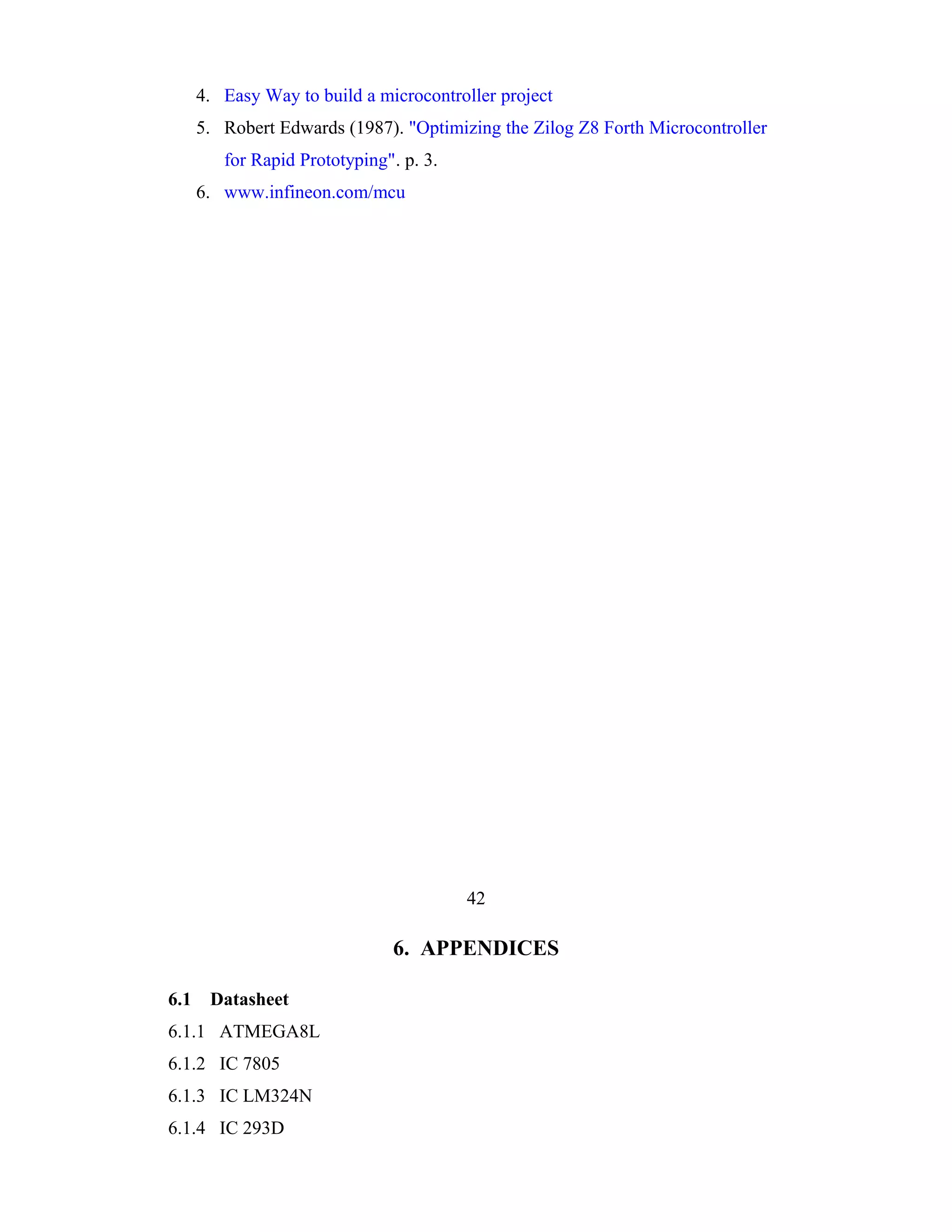 4. Easy Way to build a microcontroller project
      5. Robert Edwards (1987). "Optimizing the Zilog Z8 Forth Microcontroller
         for Rapid Prototyping". p. 3.
      6. www.infineon.com/mcu




                                         42

                               6. APPENDICES

6.1    Datasheet
6.1.1 ATMEGA8L
6.1.2 IC 7805
6.1.3 IC LM324N
6.1.4 IC 293D
 