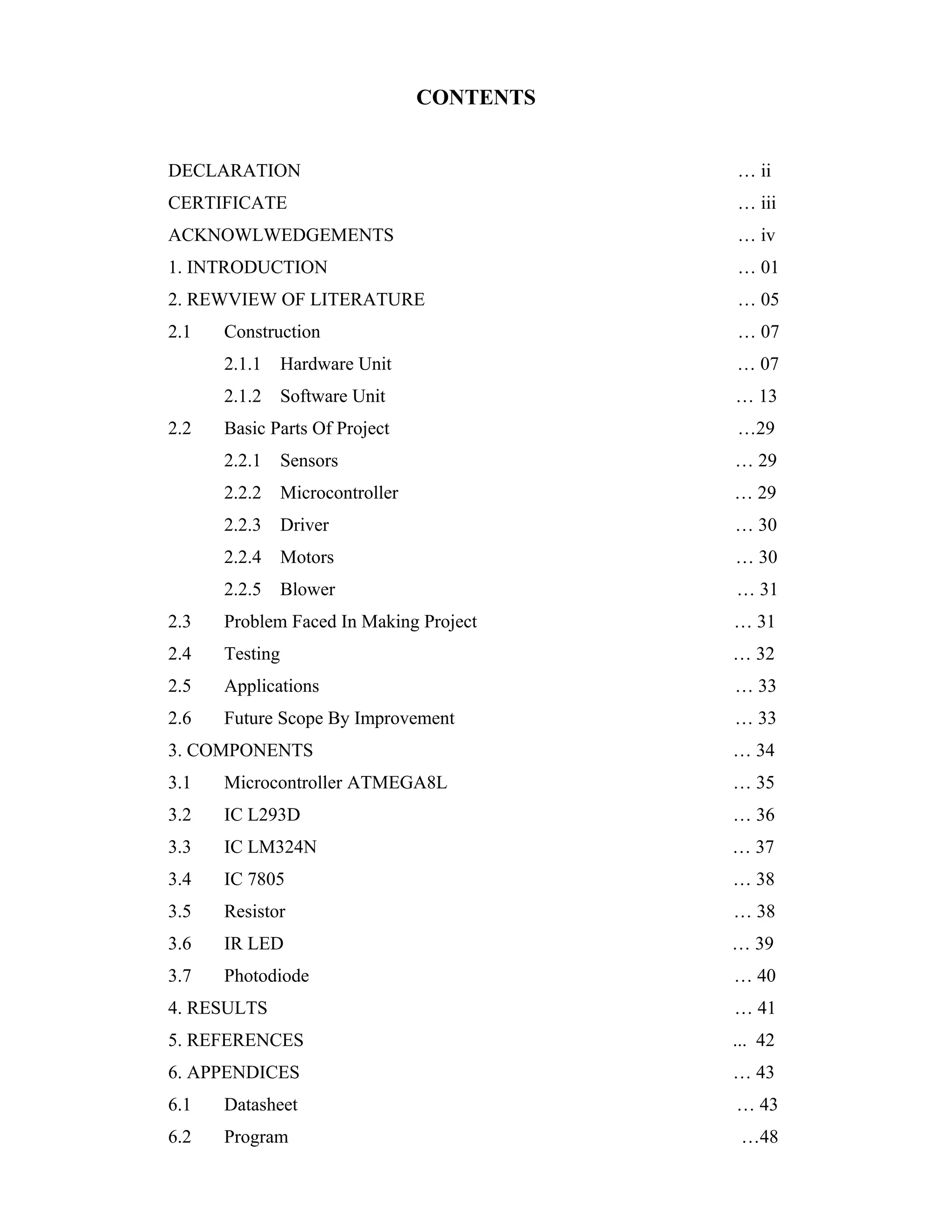 CONTENTS


DECLARATION                                  … ii
CERTIFICATE                                  … iii
ACKNOWLWEDGEMENTS                            … iv
1. INTRODUCTION                              … 01
2. REWVIEW OF LITERATURE                     … 05
2.1   Construction                           … 07
      2.1.1     Hardware Unit                … 07
      2.1.2     Software Unit                … 13
2.2   Basic Parts Of Project                 …29
      2.2.1     Sensors                      … 29
      2.2.2     Microcontroller              … 29
      2.2.3     Driver                       … 30
      2.2.4     Motors                       … 30
      2.2.5     Blower                       … 31
2.3   Problem Faced In Making Project        … 31
2.4   Testing                                … 32
2.5   Applications                           … 33
2.6   Future Scope By Improvement            … 33
3. COMPONENTS                                … 34
3.1   Microcontroller ATMEGA8L               … 35
3.2   IC L293D                               … 36
3.3   IC LM324N                              … 37
3.4   IC 7805                                … 38
3.5   Resistor                               … 38
3.6   IR LED                                 … 39
3.7   Photodiode                             … 40
4. RESULTS                                   … 41
5. REFERENCES                                ... 42
6. APPENDICES                                … 43
6.1   Datasheet                              … 43
6.2   Program                                 …48
 