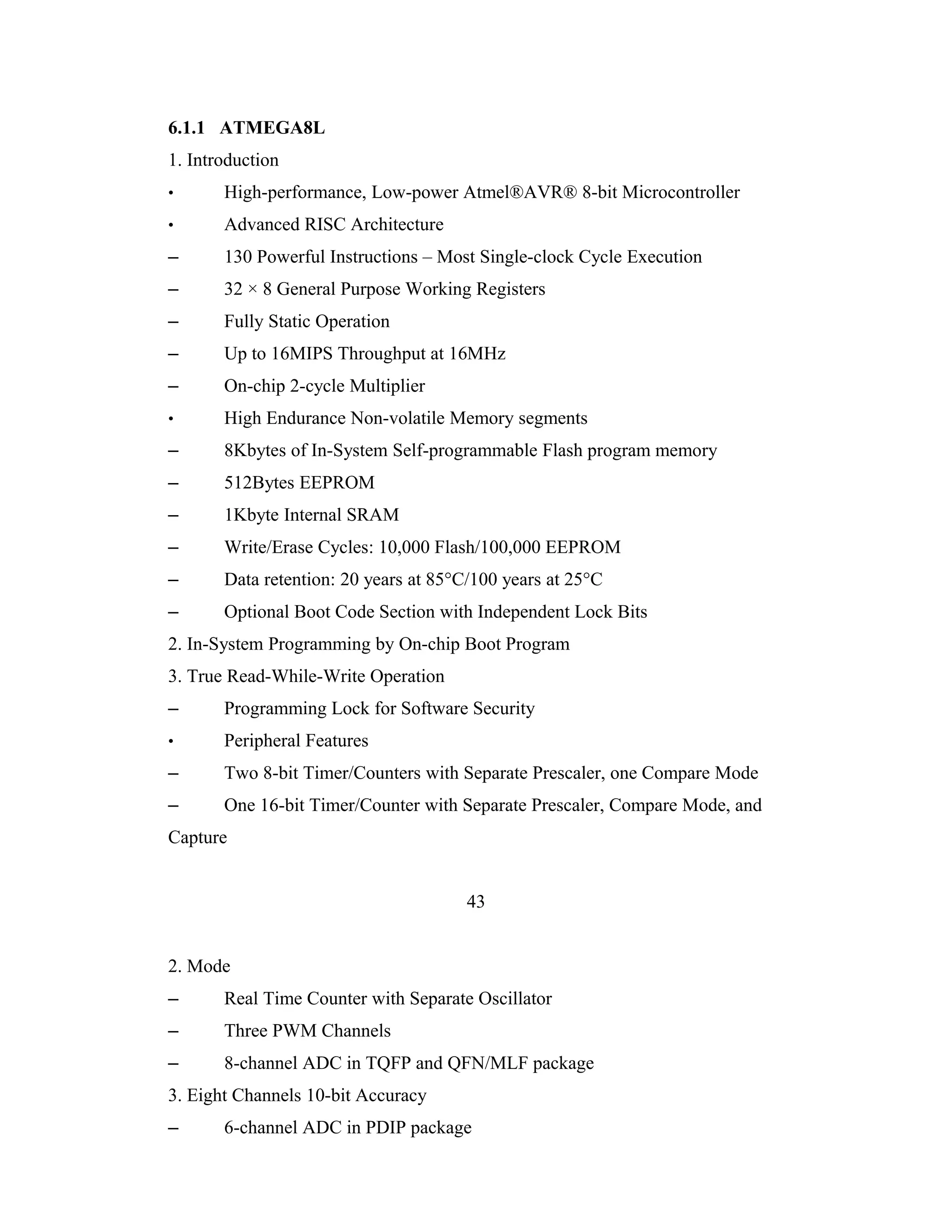 6.1.1 ATMEGA8L
1. Introduction
•      High-performance, Low-power Atmel®AVR® 8-bit Microcontroller
•      Advanced RISC Architecture
–      130 Powerful Instructions – Most Single-clock Cycle Execution
–      32 × 8 General Purpose Working Registers
–      Fully Static Operation
–      Up to 16MIPS Throughput at 16MHz
–      On-chip 2-cycle Multiplier
•      High Endurance Non-volatile Memory segments
–      8Kbytes of In-System Self-programmable Flash program memory
–      512Bytes EEPROM
–      1Kbyte Internal SRAM
–      Write/Erase Cycles: 10,000 Flash/100,000 EEPROM
–      Data retention: 20 years at 85°C/100 years at 25°C
–      Optional Boot Code Section with Independent Lock Bits
2. In-System Programming by On-chip Boot Program
3. True Read-While-Write Operation
–      Programming Lock for Software Security
•      Peripheral Features
–      Two 8-bit Timer/Counters with Separate Prescaler, one Compare Mode
–      One 16-bit Timer/Counter with Separate Prescaler, Compare Mode, and
Capture


                                       43


2. Mode
–      Real Time Counter with Separate Oscillator
–      Three PWM Channels
–      8-channel ADC in TQFP and QFN/MLF package
3. Eight Channels 10-bit Accuracy
–      6-channel ADC in PDIP package
 