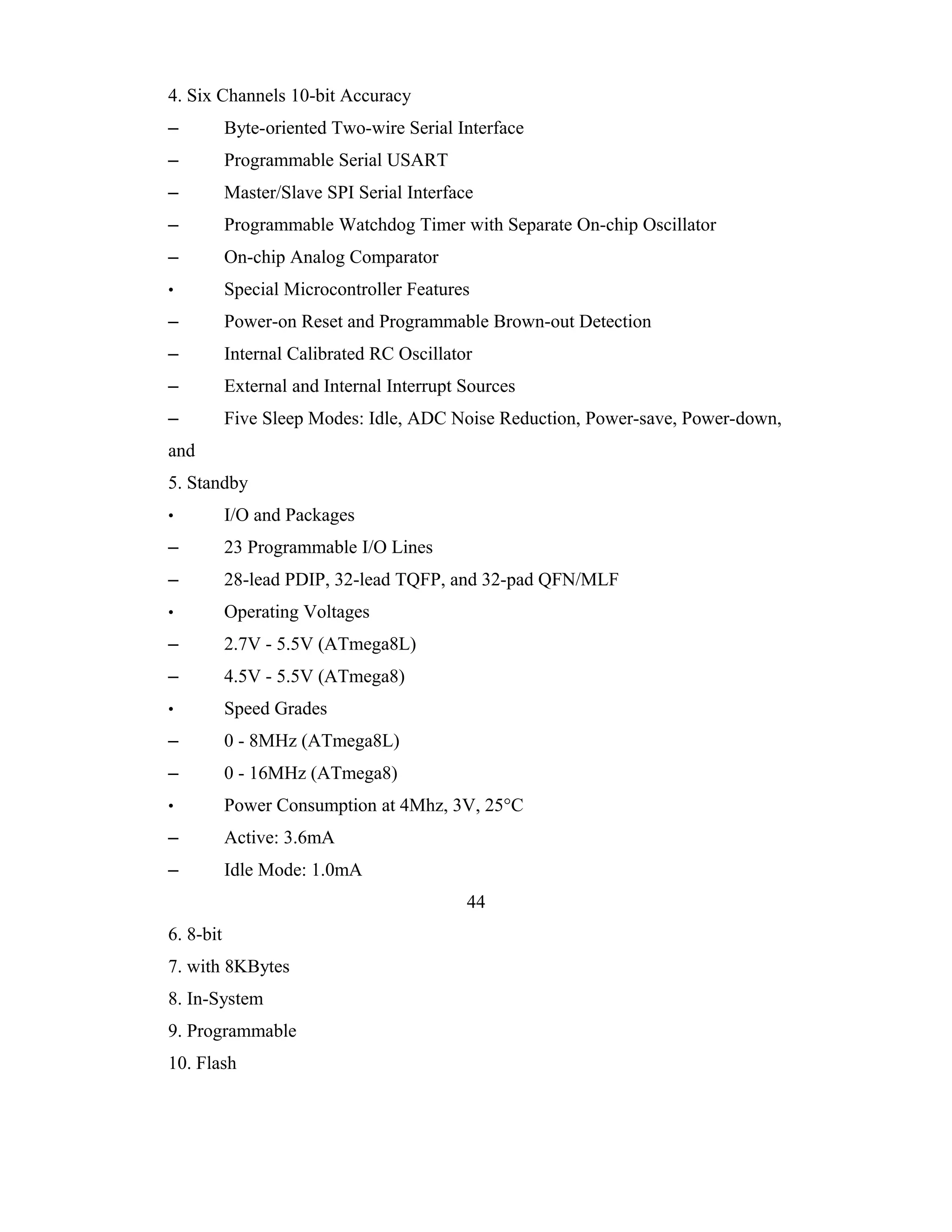 4. Six Channels 10-bit Accuracy
–          Byte-oriented Two-wire Serial Interface
–          Programmable Serial USART
–          Master/Slave SPI Serial Interface
–          Programmable Watchdog Timer with Separate On-chip Oscillator
–          On-chip Analog Comparator
•          Special Microcontroller Features
–          Power-on Reset and Programmable Brown-out Detection
–          Internal Calibrated RC Oscillator
–          External and Internal Interrupt Sources
–          Five Sleep Modes: Idle, ADC Noise Reduction, Power-save, Power-down,
and
5. Standby
•          I/O and Packages
–          23 Programmable I/O Lines
–          28-lead PDIP, 32-lead TQFP, and 32-pad QFN/MLF
•          Operating Voltages
–          2.7V - 5.5V (ATmega8L)
–          4.5V - 5.5V (ATmega8)
•          Speed Grades
–          0 - 8MHz (ATmega8L)
–          0 - 16MHz (ATmega8)
•          Power Consumption at 4Mhz, 3V, 25°C
–          Active: 3.6mA
–          Idle Mode: 1.0mA
                                           44
6. 8-bit
7. with 8KBytes
8. In-System
9. Programmable
10. Flash
 
