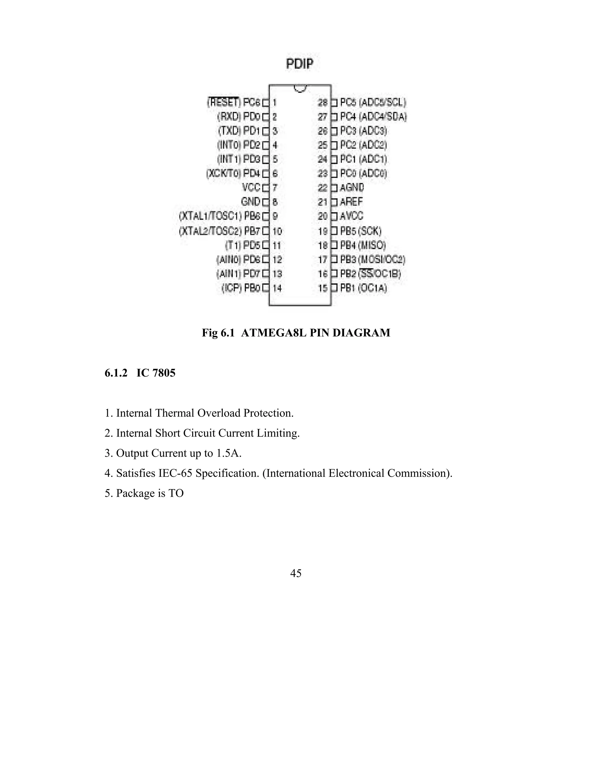 Fig 6.1 ATMEGA8L PIN DIAGRAM


6.1.2 IC 7805


1. Internal Thermal Overload Protection.
2. Internal Short Circuit Current Limiting.
3. Output Current up to 1.5A.
4. Satisfies IEC-65 Specification. (International Electronical Commission).
5. Package is TO




                                        45
 