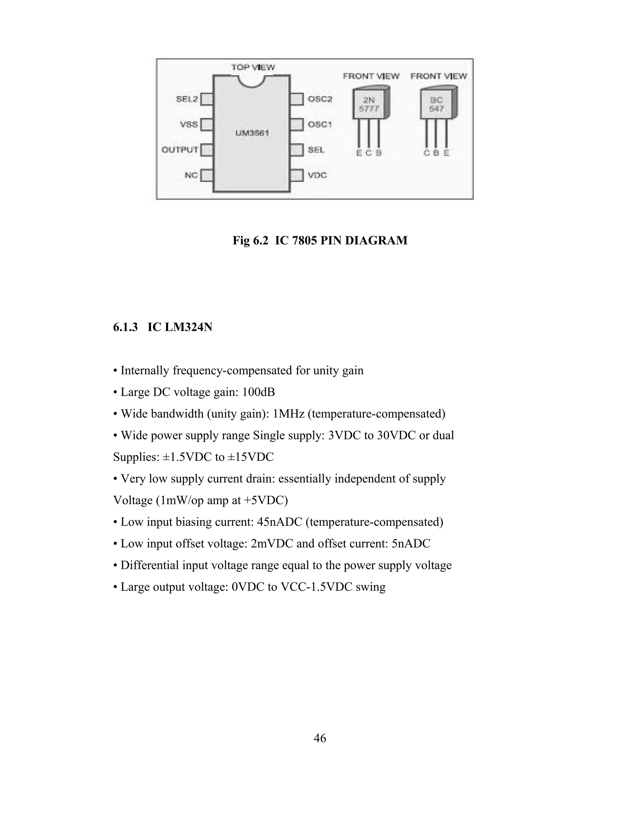 Fig 6.2 IC 7805 PIN DIAGRAM




6.1.3 IC LM324N


• Internally frequency-compensated for unity gain
• Large DC voltage gain: 100dB
• Wide bandwidth (unity gain): 1MHz (temperature-compensated)
• Wide power supply range Single supply: 3VDC to 30VDC or dual
Supplies: ±1.5VDC to ±15VDC
• Very low supply current drain: essentially independent of supply
Voltage (1mW/op amp at +5VDC)
• Low input biasing current: 45nADC (temperature-compensated)
• Low input offset voltage: 2mVDC and offset current: 5nADC
• Differential input voltage range equal to the power supply voltage
• Large output voltage: 0VDC to VCC-1.5VDC swing




                                        46
 