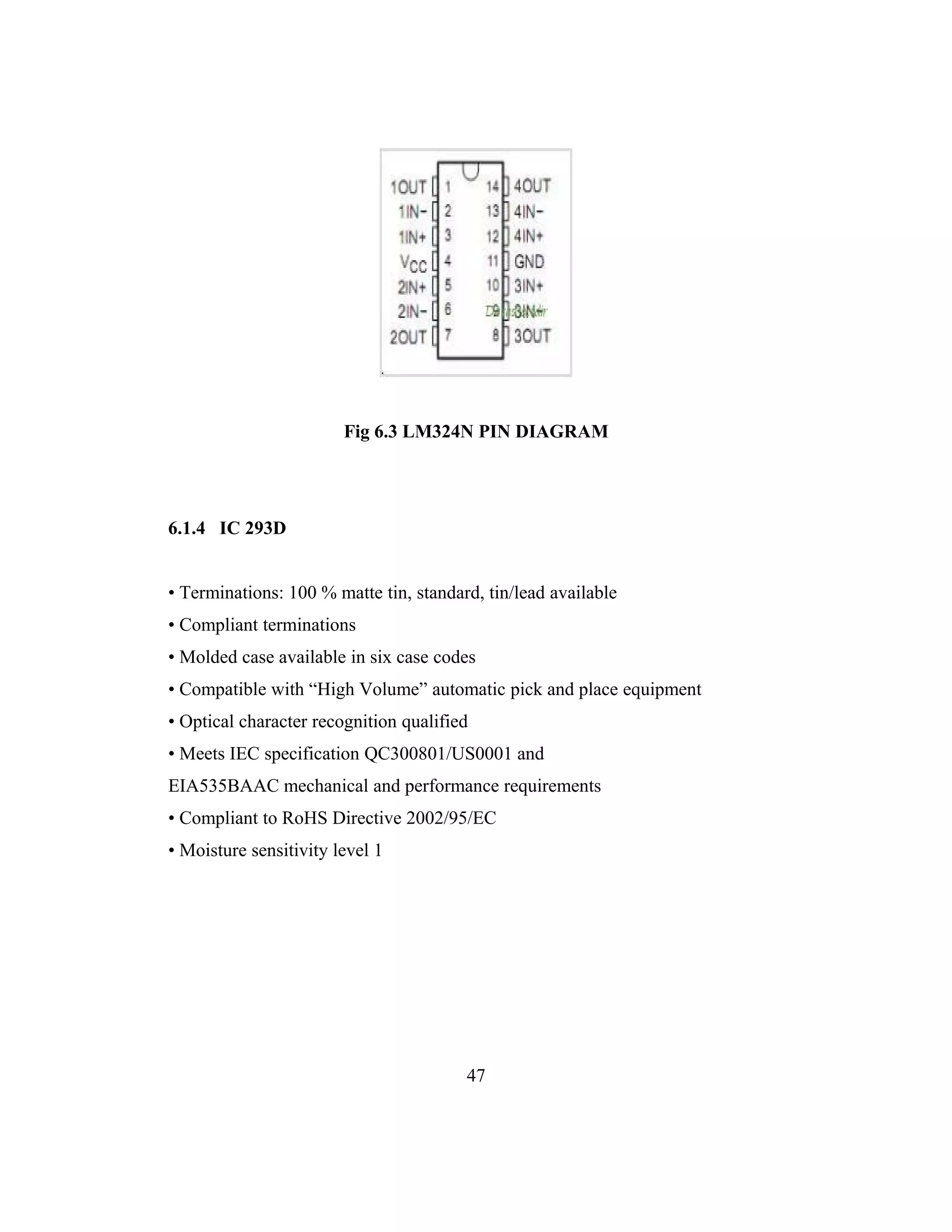 Fig 6.3 LM324N PIN DIAGRAM




6.1.4 IC 293D


• Terminations: 100 % matte tin, standard, tin/lead available
• Compliant terminations
• Molded case available in six case codes
• Compatible with “High Volume” automatic pick and place equipment
• Optical character recognition qualified
• Meets IEC specification QC300801/US0001 and
EIA535BAAC mechanical and performance requirements
• Compliant to RoHS Directive 2002/95/EC
• Moisture sensitivity level 1




                                        47
 
