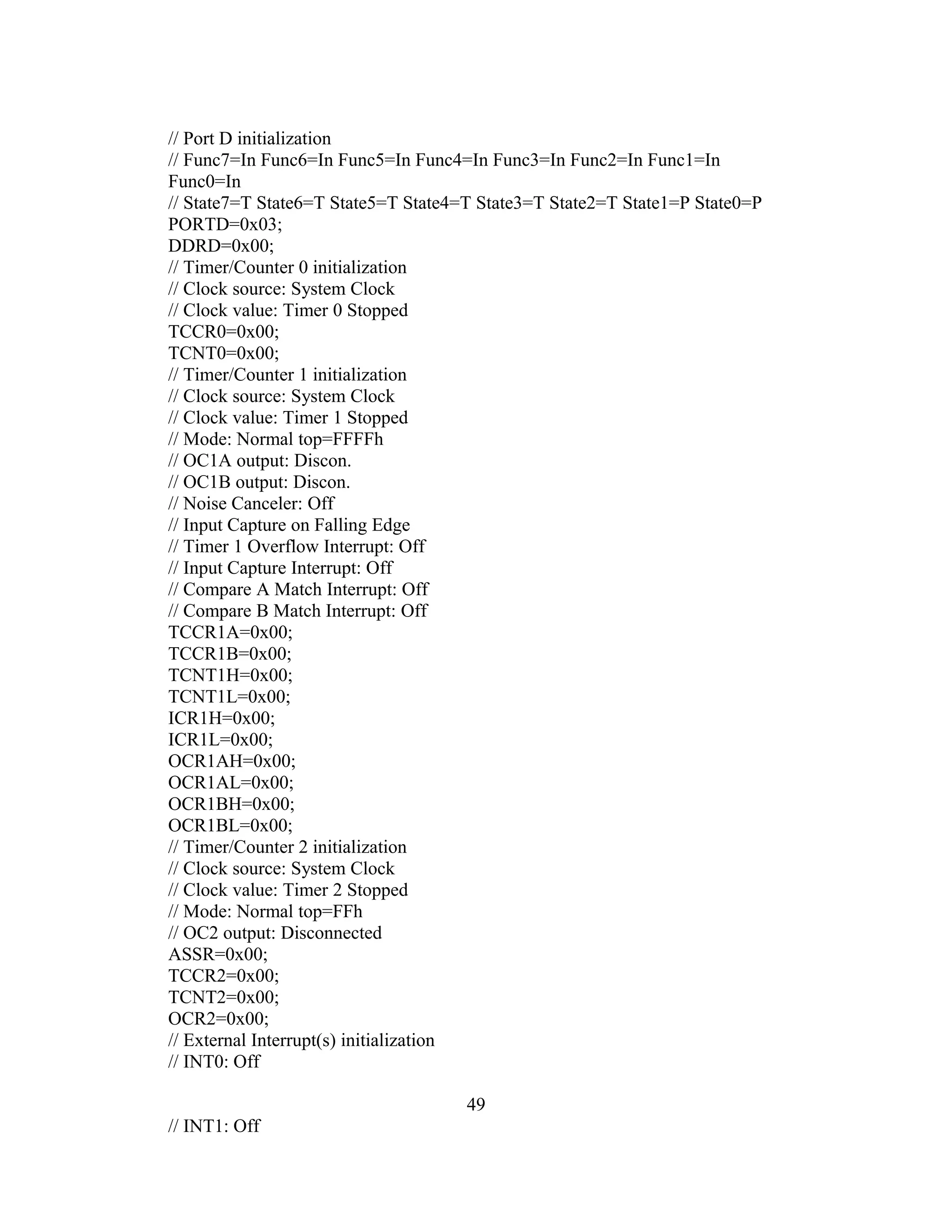 // Port D initialization
// Func7=In Func6=In Func5=In Func4=In Func3=In Func2=In Func1=In
Func0=In
// State7=T State6=T State5=T State4=T State3=T State2=T State1=P State0=P
PORTD=0x03;
DDRD=0x00;
// Timer/Counter 0 initialization
// Clock source: System Clock
// Clock value: Timer 0 Stopped
TCCR0=0x00;
TCNT0=0x00;
// Timer/Counter 1 initialization
// Clock source: System Clock
// Clock value: Timer 1 Stopped
// Mode: Normal top=FFFFh
// OC1A output: Discon.
// OC1B output: Discon.
// Noise Canceler: Off
// Input Capture on Falling Edge
// Timer 1 Overflow Interrupt: Off
// Input Capture Interrupt: Off
// Compare A Match Interrupt: Off
// Compare B Match Interrupt: Off
TCCR1A=0x00;
TCCR1B=0x00;
TCNT1H=0x00;
TCNT1L=0x00;
ICR1H=0x00;
ICR1L=0x00;
OCR1AH=0x00;
OCR1AL=0x00;
OCR1BH=0x00;
OCR1BL=0x00;
// Timer/Counter 2 initialization
// Clock source: System Clock
// Clock value: Timer 2 Stopped
// Mode: Normal top=FFh
// OC2 output: Disconnected
ASSR=0x00;
TCCR2=0x00;
TCNT2=0x00;
OCR2=0x00;
// External Interrupt(s) initialization
// INT0: Off

                                     49
// INT1: Off
 