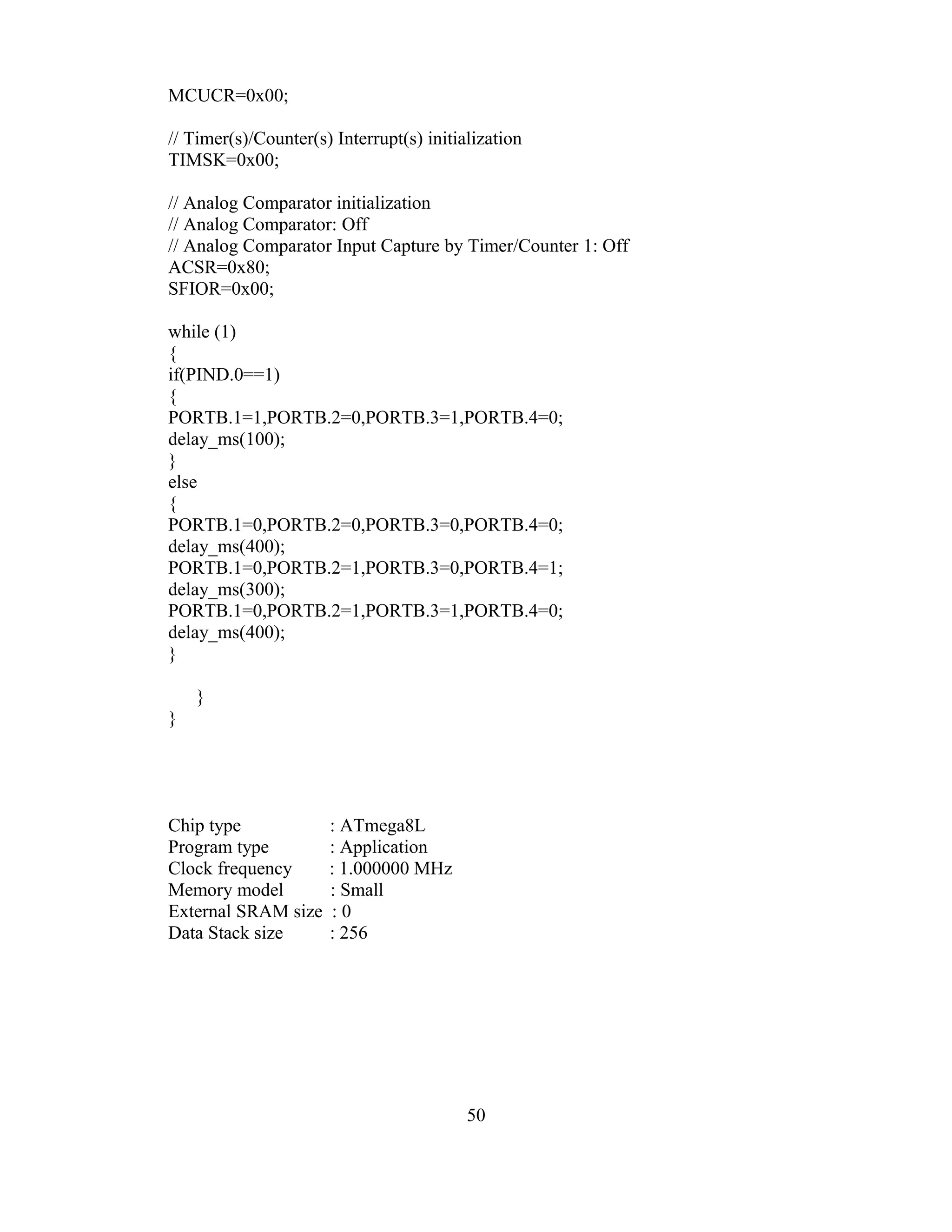 MCUCR=0x00;

// Timer(s)/Counter(s) Interrupt(s) initialization
TIMSK=0x00;

// Analog Comparator initialization
// Analog Comparator: Off
// Analog Comparator Input Capture by Timer/Counter 1: Off
ACSR=0x80;
SFIOR=0x00;

while (1)
{
if(PIND.0==1)
{
PORTB.1=1,PORTB.2=0,PORTB.3=1,PORTB.4=0;
delay_ms(100);
}
else
{
PORTB.1=0,PORTB.2=0,PORTB.3=0,PORTB.4=0;
delay_ms(400);
PORTB.1=0,PORTB.2=1,PORTB.3=0,PORTB.4=1;
delay_ms(300);
PORTB.1=0,PORTB.2=1,PORTB.3=1,PORTB.4=0;
delay_ms(400);
}

    }
}




Chip type             : ATmega8L
Program type          : Application
Clock frequency       : 1.000000 MHz
Memory model          : Small
External SRAM size    :0
Data Stack size       : 256




                                          50
 