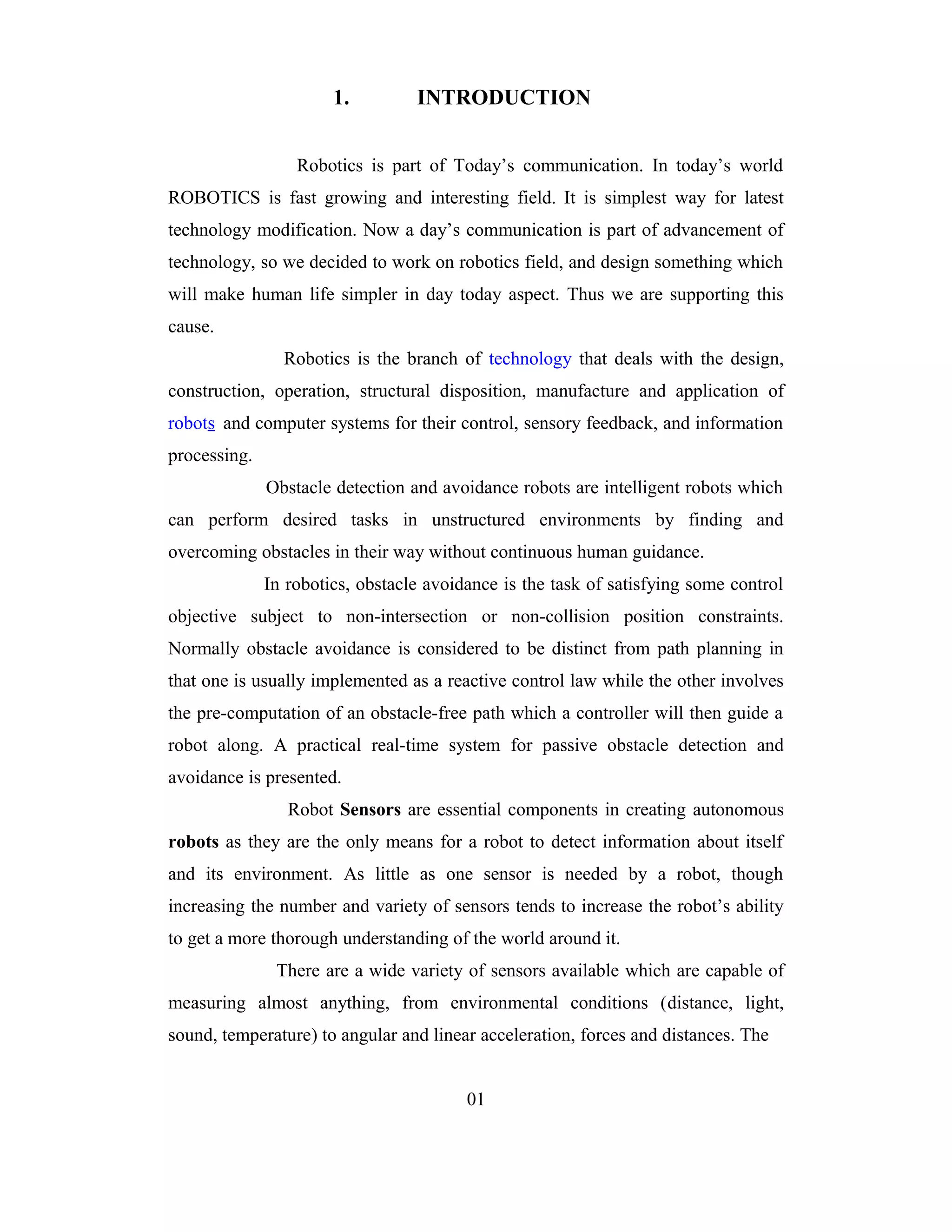 1.         INTRODUCTION


                  Robotics is part of Today’s communication. In today’s world
ROBOTICS is fast growing and interesting field. It is simplest way for latest
technology modification. Now a day’s communication is part of advancement of
technology, so we decided to work on robotics field, and design something which
will make human life simpler in day today aspect. Thus we are supporting this
cause.
                Robotics is the branch of technology that deals with the design,
construction, operation, structural disposition, manufacture and application of
robots and computer systems for their control, sensory feedback, and information
processing.
              Obstacle detection and avoidance robots are intelligent robots which
can perform desired tasks in unstructured environments by finding and
overcoming obstacles in their way without continuous human guidance.
              In robotics, obstacle avoidance is the task of satisfying some control
objective subject to non-intersection or non-collision position constraints.
Normally obstacle avoidance is considered to be distinct from path planning in
that one is usually implemented as a reactive control law while the other involves
the pre-computation of an obstacle-free path which a controller will then guide a
robot along. A practical real-time system for passive obstacle detection and
avoidance is presented.
                 Robot Sensors are essential components in creating autonomous
robots as they are the only means for a robot to detect information about itself
and its environment. As little as one sensor is needed by a robot, though
increasing the number and variety of sensors tends to increase the robot’s ability
to get a more thorough understanding of the world around it.
               There are a wide variety of sensors available which are capable of
measuring almost anything, from environmental conditions (distance, light,
sound, temperature) to angular and linear acceleration, forces and distances. The


                                         01
 