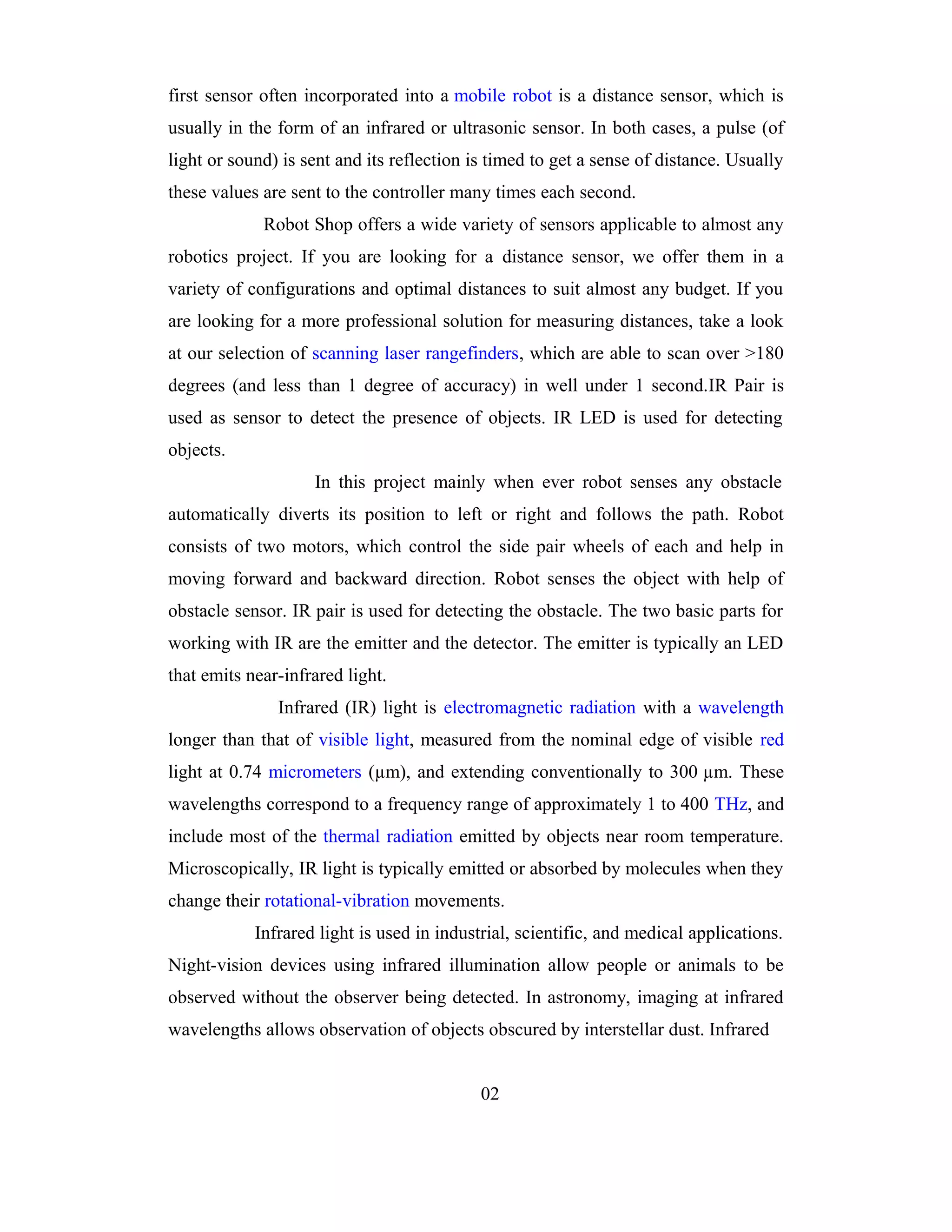 first sensor often incorporated into a mobile robot is a distance sensor, which is
usually in the form of an infrared or ultrasonic sensor. In both cases, a pulse (of
light or sound) is sent and its reflection is timed to get a sense of distance. Usually
these values are sent to the controller many times each second.
             Robot Shop offers a wide variety of sensors applicable to almost any
robotics project. If you are looking for a distance sensor, we offer them in a
variety of configurations and optimal distances to suit almost any budget. If you
are looking for a more professional solution for measuring distances, take a look
at our selection of scanning laser rangefinders, which are able to scan over >180
degrees (and less than 1 degree of accuracy) in well under 1 second.IR Pair is
used as sensor to detect the presence of objects. IR LED is used for detecting
objects.
                    In this project mainly when ever robot senses any obstacle
automatically diverts its position to left or right and follows the path. Robot
consists of two motors, which control the side pair wheels of each and help in
moving forward and backward direction. Robot senses the object with help of
obstacle sensor. IR pair is used for detecting the obstacle. The two basic parts for
working with IR are the emitter and the detector. The emitter is typically an LED
that emits near-infrared light.
               Infrared (IR) light is electromagnetic radiation with a wavelength
longer than that of visible light, measured from the nominal edge of visible red
light at 0.74 micrometers (µm), and extending conventionally to 300 µm. These
wavelengths correspond to a frequency range of approximately 1 to 400 THz, and
include most of the thermal radiation emitted by objects near room temperature.
Microscopically, IR light is typically emitted or absorbed by molecules when they
change their rotational-vibration movements.
            Infrared light is used in industrial, scientific, and medical applications.
Night-vision devices using infrared illumination allow people or animals to be
observed without the observer being detected. In astronomy, imaging at infrared
wavelengths allows observation of objects obscured by interstellar dust. Infrared


                                            02
 