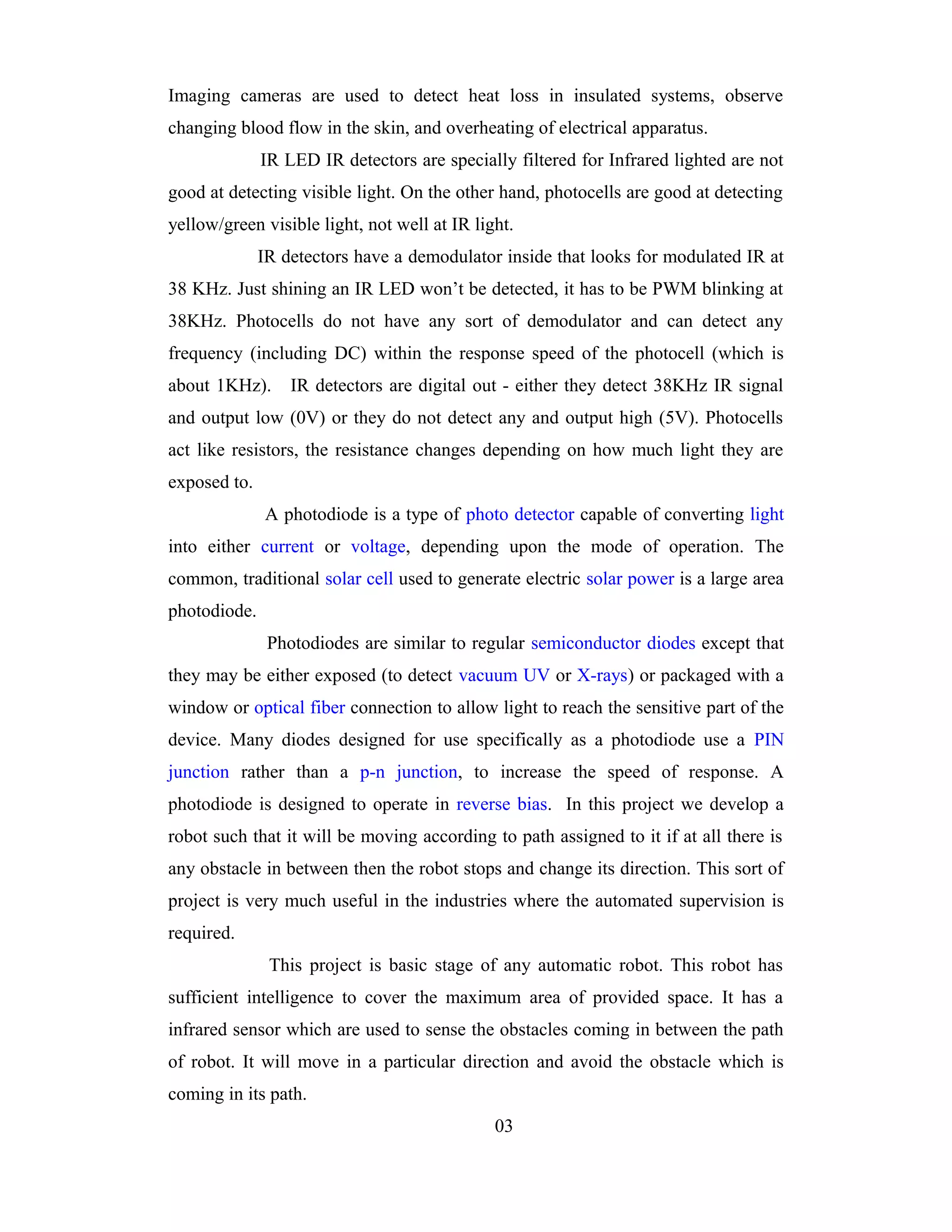 Imaging cameras are used to detect heat loss in insulated systems, observe
changing blood flow in the skin, and overheating of electrical apparatus.
              IR LED IR detectors are specially filtered for Infrared lighted are not
good at detecting visible light. On the other hand, photocells are good at detecting
yellow/green visible light, not well at IR light.
              IR detectors have a demodulator inside that looks for modulated IR at
38 KHz. Just shining an IR LED won’t be detected, it has to be PWM blinking at
38KHz. Photocells do not have any sort of demodulator and can detect any
frequency (including DC) within the response speed of the photocell (which is
about 1KHz).      IR detectors are digital out - either they detect 38KHz IR signal
and output low (0V) or they do not detect any and output high (5V). Photocells
act like resistors, the resistance changes depending on how much light they are
exposed to.
              A photodiode is a type of photo detector capable of converting light
into either current or voltage, depending upon the mode of operation. The
common, traditional solar cell used to generate electric solar power is a large area
photodiode.
               Photodiodes are similar to regular semiconductor diodes except that
they may be either exposed (to detect vacuum UV or X-rays) or packaged with a
window or optical fiber connection to allow light to reach the sensitive part of the
device. Many diodes designed for use specifically as a photodiode use a PIN
junction rather than a p-n junction, to increase the speed of response. A
photodiode is designed to operate in reverse bias. In this project we develop a
robot such that it will be moving according to path assigned to it if at all there is
any obstacle in between then the robot stops and change its direction. This sort of
project is very much useful in the industries where the automated supervision is
required.
               This project is basic stage of any automatic robot. This robot has
sufficient intelligence to cover the maximum area of provided space. It has a
infrared sensor which are used to sense the obstacles coming in between the path
of robot. It will move in a particular direction and avoid the obstacle which is
coming in its path.
                                              03
 