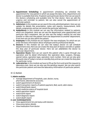 2. Appointment Scheduling: In appointment scheduling we schedule the
appointment for new patient in which we assign the date, time, department and
doctor is available that time. If patient want particular doctor then we can search
the doctors scheduling and available time for that doctor. Here we add the
urgency and reminder to patient. We can also cancel the appointment of
particular patient.
3. Admission: In this module we can search the only admitted patient. Here we can
update his details like prescription, notes and reports, measurement, birth
details, pregnancies and we can cancel the particular admission.
4. Ambulatory: In this module we can see the information related to patients
which are outpatient. Here we can see the department wise appointment and
particular day’s outpatient. We can also see the today’s waiting list and also
transfer or take over the patient from one department to another department.
From here we can also admit the patient.
5. Employee: In this module we can register the new employee, for which we can
enter the basic information about employee and his professional details.
6. Doctors: In this module we can view the today’s doctor on call schedule
department-wise. Here we can create the duty plan of doctor and edit or update
the duty plan of particular doctor. Here we can add/delete the doctor to
particular department.
7. Operation Room: Here we can search the patient who is gone through any
operation and his detail information like operation date, surgeon, therapy,
special notice, operation type, operation room number. Here we can also give
the quick view of today’s nurses on standby duty and we can create the duty plan
for particular nurse.
8. Laboratories: In this module we have to fill up the form and send the request to
laboratory test. Here we can also see the pending request. We can also search
the particular patient and view the laboratory information of particular patient.
4.1.2 Action
1. Admin module:
• manage department of hospitals, user, doctor, nurse,
pharmacist, laboratorist accounts.
• watch appointment of doctors
• watch transaction reports of patient payment, Bed, ward, cabin status
• watch blood bank report
• watch medicine status of hospital stock
• watch operation report
• watch birth report
• watch diagnosis report
• watch death report
2. user module(patient):
• View appointment list and status with doctors
• View prescription details
• View medication from doctor
 
