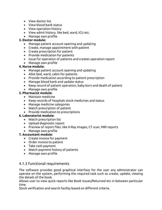 • View doctor list
• View blood bank status
• View operation history
• View admit history. like bed, ward, ICU etc.
• Manage own profile
3. Doctor module:
• Manage patient account opening and updating
• Create, manage appointment with patient
• Create prescription for patient
• Provide medication for patients
• Issue for operation of patients and creates operation report
• Manage own profile
4. Nurse module:
• Manage patient account opening and updating
• Allot bed, ward, cabin for patients
• Provide medication according to patient prescription
• Manage blood bank and update status
• Keep record of patient operation, baby born and death of patient
• Manage own profile
5. Pharmacist module:
• Maintain medicine
• Keep records of hospitals stock medicines and status
• Manage medicine categories
• Watch prescription of patient
• Provide medication to prescriptions
6. Laboratorist module:
• Watch prescription list
• Upload diagnostic report
• Preview of report files. like X-Ray images, CT scan, MRI reports
• Manage own profile
7. Accountant module:
• Create invoice for payment
• Order invoice to patient
• Take cash payment
• Watch payment history of patients
• Manage own profile
4.1.3 Functional requirements
The software provides good graphical interface for the user any administrator can
operate on the system, performing the required task such as create, update, viewing
the details of the book.
Allows user to view quick reports like Book Issues/Returned etc in between particular
time.
Stock verification and search facility based on different criteria.
 