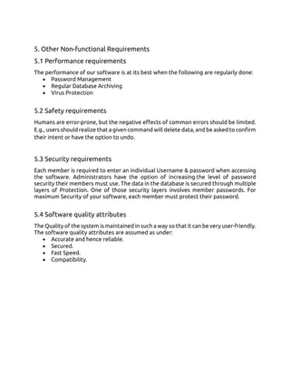 5. Other Non-functional Requirements
5.1 Performance requirements
The performance of our software is at its best when the following are regularly done:
• Password Management
• Regular Database Archiving
• Virus Protection
5.2 Safety requirements
Humans are error-prone, but the negative effects of common errors should be limited.
E.g., users should realize that a given command will delete data, and be asked to confirm
their intent or have the option to undo.
5.3 Security requirements
Each member is required to enter an individual Username & password when accessing
the software. Administrators have the option of increasing the level of password
security their members must use. The data in the database is secured through multiple
layers of Protection. One of those security layers involves member passwords. For
maximum Security of your software, each member must protect their password.
5.4 Software quality attributes
The Quality of the system is maintained in such a way so that it can be very user-friendly.
The software quality attributes are assumed as under:
• Accurate and hence reliable.
• Secured.
• Fast Speed.
• Compatibility.
 
