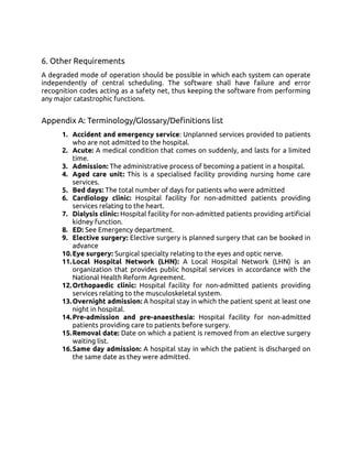 6. Other Requirements
A degraded mode of operation should be possible in which each system can operate
independently of central scheduling. The software shall have failure and error
recognition codes acting as a safety net, thus keeping the software from performing
any major catastrophic functions.
Appendix A: Terminology/Glossary/Definitions list
1. Accident and emergency service: Unplanned services provided to patients
who are not admitted to the hospital.
2. Acute: A medical condition that comes on suddenly, and lasts for a limited
time.
3. Admission: The administrative process of becoming a patient in a hospital.
4. Aged care unit: This is a specialised facility providing nursing home care
services.
5. Bed days: The total number of days for patients who were admitted
6. Cardiology clinic: Hospital facility for non-admitted patients providing
services relating to the heart.
7. Dialysis clinic: Hospital facility for non-admitted patients providing artificial
kidney function.
8. ED: See Emergency department.
9. Elective surgery: Elective surgery is planned surgery that can be booked in
advance
10.Eye surgery: Surgical specialty relating to the eyes and optic nerve.
11.Local Hospital Network (LHN): A Local Hospital Network (LHN) is an
organization that provides public hospital services in accordance with the
National Health Reform Agreement.
12.Orthopaedic clinic: Hospital facility for non-admitted patients providing
services relating to the musculoskeletal system.
13.Overnight admission: A hospital stay in which the patient spent at least one
night in hospital.
14.Pre-admission and pre-anaesthesia: Hospital facility for non-admitted
patients providing care to patients before surgery.
15.Removal date: Date on which a patient is removed from an elective surgery
waiting list.
16.Same day admission: A hospital stay in which the patient is discharged on
the same date as they were admitted.
 