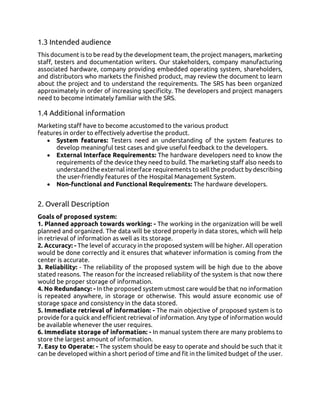 1.3 Intended audience
This document is to be read by the development team, the project managers, marketing
staff, testers and documentation writers. Our stakeholders, company manufacturing
associated hardware, company providing embedded operating system, shareholders,
and distributors who markets the finished product, may review the document to learn
about the project and to understand the requirements. The SRS has been organized
approximately in order of increasing specificity. The developers and project managers
need to become intimately familiar with the SRS.
1.4 Additional information
Marketing staff have to become accustomed to the various product
features in order to effectively advertise the product.
• System features: Testers need an understanding of the system features to
develop meaningful test cases and give useful feedback to the developers.
• External Interface Requirements: The hardware developers need to know the
requirements of the device they need to build. The marketing staff also needs to
understand the external interface requirements to sell the product by describing
the user-friendly features of the Hospital Management System.
• Non-functional and Functional Requirements: The hardware developers.
2. Overall Description
Goals of proposed system:
1. Planned approach towards working: - The working in the organization will be well
planned and organized. The data will be stored properly in data stores, which will help
in retrieval of information as well as its storage.
2. Accuracy: - The level of accuracy in the proposed system will be higher. All operation
would be done correctly and it ensures that whatever information is coming from the
center is accurate.
3. Reliability: - The reliability of the proposed system will be high due to the above
stated reasons. The reason for the increased reliability of the system is that now there
would be proper storage of information.
4. No Redundancy: - In the proposed system utmost care would be that no information
is repeated anywhere, in storage or otherwise. This would assure economic use of
storage space and consistency in the data stored.
5. Immediate retrieval of information: - The main objective of proposed system is to
provide for a quick and efficient retrieval of information. Any type of information would
be available whenever the user requires.
6. Immediate storage of information: - In manual system there are many problems to
store the largest amount of information.
7. Easy to Operate: - The system should be easy to operate and should be such that it
can be developed within a short period of time and fit in the limited budget of the user.
 