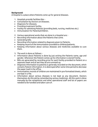 Background:
A Hospital is a place where Patients come up for general diseases.
1. Hospitals provide facilities like: -
• Consultation by Doctors on Diseases.
• Diagnosis for diseases.
• Providing treatment facility.
• Facility for admitting Patients (providing beds, nursing, medicines etc.)
• Immunization for Patients/Children.
2. Various operational works that are done in a Hospital are: -
• Recording information about the Patients that come.
• Generating bills.
• Recording information related to diagnosis given to Patients.
• Keeping record of the Immunization provided to children/patients.
• Keeping information about various diseases and medicines available to cure
them.
3. The work is done as follows: -
• Information about Patients is done by just writing the Patients name, age and
gender. Whenever the Patient comes up his information is stored freshly.
• Bills are generated by recording price for each facility provided to Patient on a
separate sheet and at last they all are summed up.
• Diagnosis information to patients is generally recorded on the document, which
contains Patient information. It is destroyed after some time period to decrease
the paper load in the office.
• Immunization records of children are maintained in pre-formatted sheets, which
are kept in a file.
• Information about various diseases is not kept as any document. Doctors
themselves do this job by remembering various medicines. All this work is done
manually by the receptionist and other operational staff and lot of papers are
needed to be handled and taken care of.
 