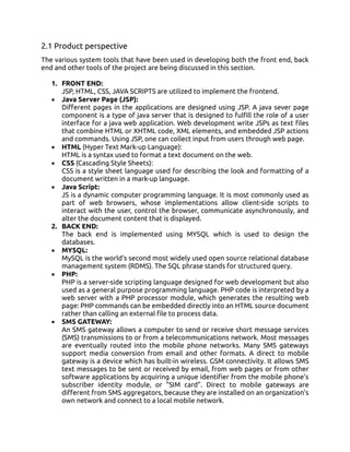 2.1 Product perspective
The various system tools that have been used in developing both the front end, back
end and other tools of the project are being discussed in this section.
1. FRONT END:
JSP, HTML, CSS, JAVA SCRIPTS are utilized to implement the frontend.
• Java Server Page (JSP):
Different pages in the applications are designed using JSP. A java sever page
component is a type of java server that is designed to fulfill the role of a user
interface for a java web application. Web development write JSPs as text files
that combine HTML or XHTML code, XML elements, and embedded JSP actions
and commands. Using JSP, one can collect input from users through web page.
• HTML (Hyper Text Mark-up Language):
HTML is a syntax used to format a text document on the web.
• CSS (Cascading Style Sheets):
CSS is a style sheet language used for describing the look and formatting of a
document written in a mark-up language.
• Java Script:
JS is a dynamic computer programming language. It is most commonly used as
part of web browsers, whose implementations allow client-side scripts to
interact with the user, control the browser, communicate asynchronously, and
alter the document content that is displayed.
2. BACK END:
The back end is implemented using MYSQL which is used to design the
databases.
• MYSQL:
MySQL is the world’s second most widely used open source relational database
management system (RDMS). The SQL phrase stands for structured query.
• PHP:
PHP is a server-side scripting language designed for web development but also
used as a general purpose programming language. PHP code is interpreted by a
web server with a PHP processor module, which generates the resulting web
page: PHP commands can be embedded directly into an HTML source document
rather than calling an external file to process data.
• SMS GATEWAY:
An SMS gateway allows a computer to send or receive short message services
(SMS) transmissions to or from a telecommunications network. Most messages
are eventually routed into the mobile phone networks. Many SMS gateways
support media conversion from email and other formats. A direct to mobile
gateway is a device which has built-in wireless. GSM connectivity. It allows SMS
text messages to be sent or received by email, from web pages or from other
software applications by acquiring a unique identifier from the mobile phone's
subscriber identity module, or "SIM card". Direct to mobile gateways are
different from SMS aggregators, because they are installed on an organization's
own network and connect to a local mobile network.
 