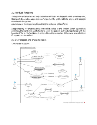 2.2 Product functions
The system will allow access only to authorized users with specific roles (Administrator,
Operator). Depending upon the user’s role, he/she will be able to access only specific
modules of the system.
A summary of the major functions that the software will perform:
A login facility for enabling only authorized access to the system. When a patient is
admitted, the front-desk staff checks to see if the patient is already registered with the
hospital. If he is, his/her Name is entered into the computer. Otherwise a new Patient
ID is given to this patient.
2.3 User classes and characteristics
1. Use Case Diagram:
 