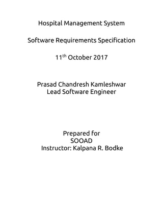 Hospital Management System
Software Requirements Specification
11th
October 2017
Prasad Chandresh Kamleshwar
Lead Software Engineer
Prepared for
SOOAD
Instructor: Kalpana R. Bodke
 