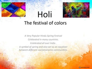 Holi
The festival of colors
A Very Popular Hindu Spring Festival
Celebrated in many countries.
Celebrated all over India .
A symbol of spring and also act as an equalizer
between different socioeconomic communities.

eventeve.com

 