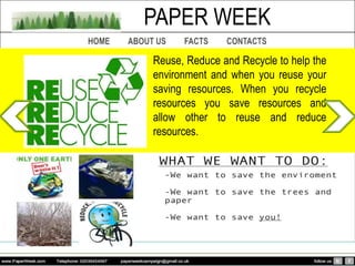 PAPER WEEK
Reuse, Reduce and Recycle to help the
environment and when you reuse your
saving resources. When you recycle
resources you save resources and
allow other to reuse and reduce
resources.
 