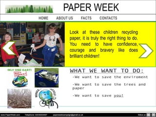PAPER WEEK

 Look at these children recycling
 paper, it is truly the right thing to do.
 You need to have confidence,
 courage and bravery like does
 brilliant children!
 