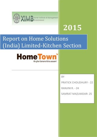 2015
Report on Home Solutions
(India) Limited-Kitchen Section
BY
PRATICK CHOUDHURY - 22
RANJINI R. - 24
SAMRAT MAZUMDAR- 25
 