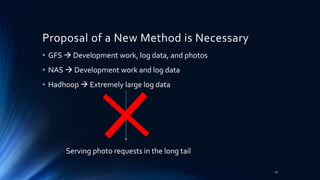 Proposal of a New Method is Necessary
• GFS  Development work, log data, and photos
• NAS  Development work and log data
• Hadhoop  Extremely large log data
Serving photo requests in the long tail
13
 