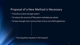 Proposal of a New Method is Necessary
• To build a custom storage system
• To reduce the amount of filesystem metadata per photo
• To have enough main memory than to buy more NAS appliances
Serving photo requests in the long tail
14
 