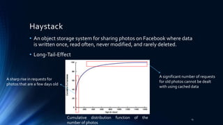 Haystack
• An object storage system for sharing photos on Facebook where data
is written once, read often, never modified, and rarely deleted.
• Long-Tail-Effect
A sharp rise in requests for
photos that are a few days old
A significant number of requests
for old photos cannot be dealt
with using cached data
Cumulative distribution function of the
number of photos
15
 