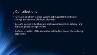 3 Contributions
• Haystack, an object storage system optimized for the efficient
storage and retrieval of billions of photos
• Lessons learned in building and scaling an inexpensive, reliable, and
available photo storage system
• A characterization of the requests made to Facebook’s photo sharing
application
17
 