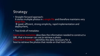 Strategy
18
• Straight-forward approach:
It stores multiple photos in a single file and therefore maintains very
large files.
 good, efficient, strong simplicity, rapid implementation and
deployment,
• Two kinds of metadata:
Application metadata describes the information needed to construct a
URL that a browser can use to retrieve a photo.
Filesystem metadata identifies the data necessary for a
host to retrieve the photos that reside on that host’s disk.
 