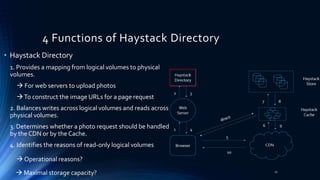 4 Functions of Haystack Directory
• Haystack Directory
1. Provides a mapping from logical volumes to physical
volumes.
 For web servers to upload photos
To construct the image URLs for a page request
2. Balances writes across logical volumes and reads across
physical volumes.
3. Determines whether a photo request should be handled
by the CDN or by the Cache.
4. Identifies the reasons of read-only logical volumes
 Operational reasons?
 Maximal storage capacity? 21
 
