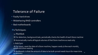 Tolerance of Failure
2Techniques:
1. Pitchfork
 For detection, background task, periodically checks the health of each Store machine
 Automatically marks all logical volumes of that Store machine as read-only
2. Bulk Sync
 For repair, reset the data of a Store machine, happen rarely (a few each month),
simple but time-wasting
 Bottleneck: is that the amount of data to be bulk synced needs hours for mean time
to recovery
• Faulty hard drives
• Misbehaving RAID controllers
• Bad motherboards
26
 