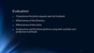 Evaluation
1. Characterize the photo requests seen by Facebook
2. Effectiveness of the Directory
3. Effectiveness of the Cache
4. Analyze how well the Store performs using both synthetic and
production workloads
27
 