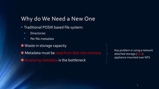 Why do We Need a New One
• Traditional POSIX based file system:
• Directories
• Per file metadata
Waste in storage capacity
Metadata must be read from disk into memory
Accessing metadata is the bottleneck
Key problem in using a network
attached storage (NAS)
appliance mounted over NFS
3
 